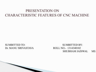 PRESENTATION ON
CHARACTERISTIC FEATURES OF CNC MACHINE
SUMBITTED TO: SUMBITTED BY:
Dr. MANU SRIVASTAVA ROLL NO.- 1314340102
SHUBHAM JAISWAL ME-
 