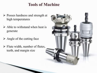Tools of Machine
 Posses hardness and strength at
high temperatures
 Able to withstand when heat is
generate
 Angle of the cutting face
 Flute width, number of flutes,
teeth, and margin size
 