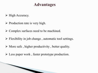 Advantages
 High Accuracy.
 Production rate is very high.
 Complex surfaces need to be machined.
 Flexibility in job change , automatic tool settings.
 More safe , higher productivity , better quality.
 Less paper work , faster prototype production.
 