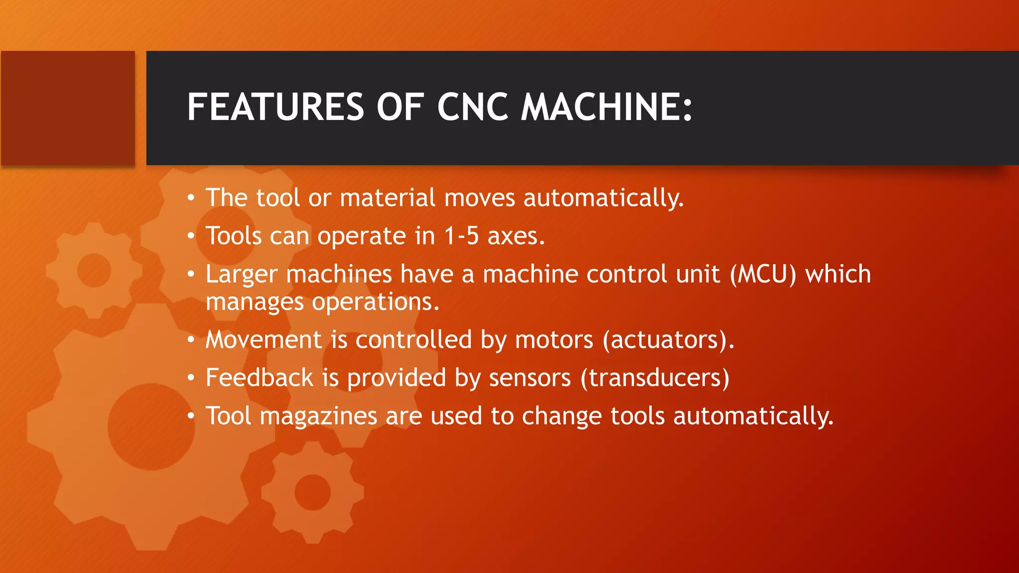 FEATURES OF CNC MACHINE:
&bull; The tool or material moves automatically.
&bull; Tools can operate in 1-5 axes.
&bull; Larger machines have a machine control unit (MCU) which
manages operations.
&bull; Movement is controlled by motors (actuators).
&bull; Feedback is provided by sensors (transducers)
&bull; Tool magazines are used to change tools automatically.
 