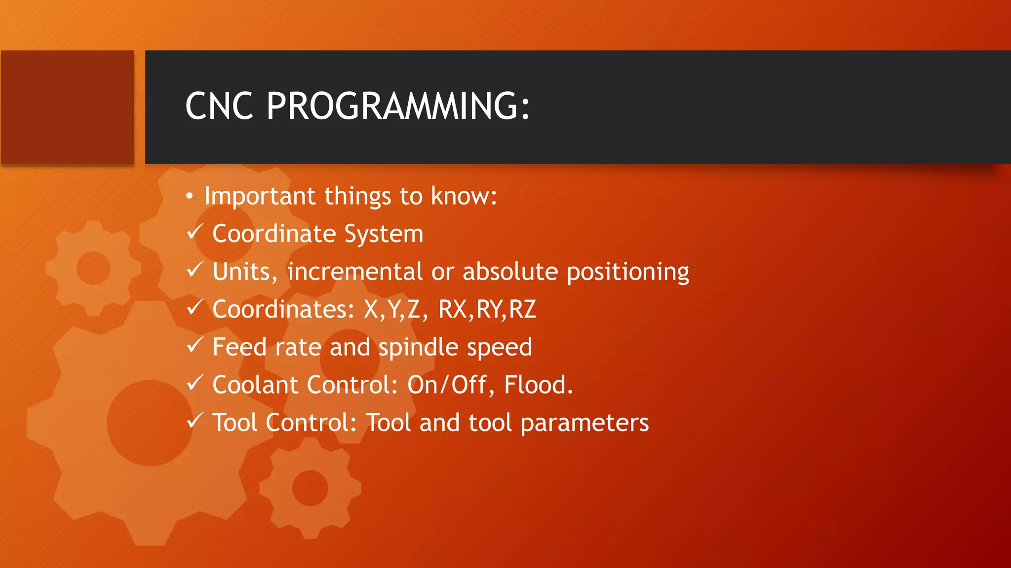 CNC PROGRAMMING:
&bull; Important things to know:
 Coordinate System
 Units, incremental or absolute positioning
 Coordinates: X,Y,Z, RX,RY,RZ
 Feed rate and spindle speed
 Coolant Control: On/Off, Flood.
 Tool Control: Tool and tool parameters
 