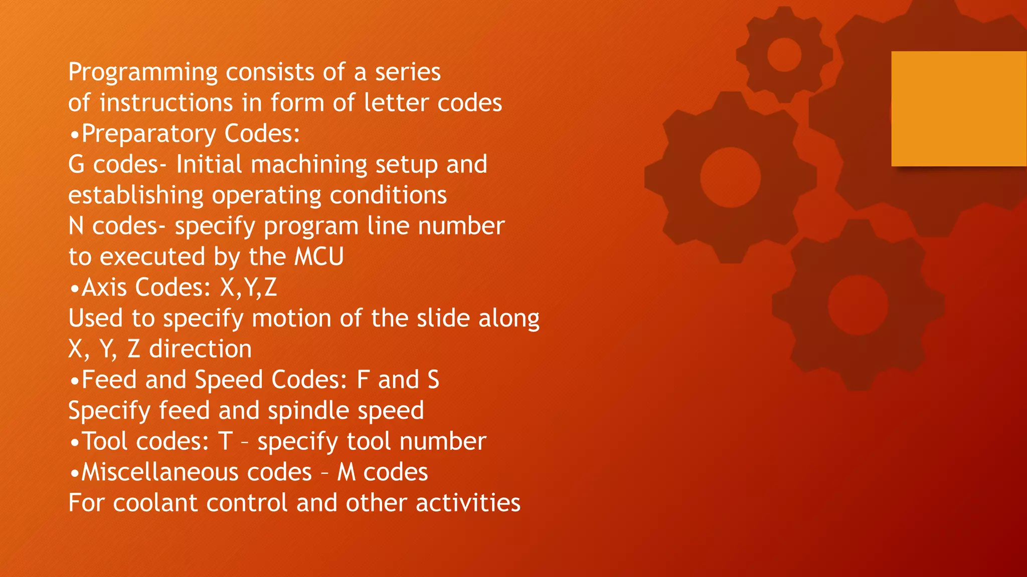 Programming consists of a series
of instructions in form of letter codes
&bull;Preparatory Codes:
G codes- Initial machining setup and
establishing operating conditions
N codes- specify program line number
to executed by the MCU
&bull;Axis Codes: X,Y,Z
Used to specify motion of the slide along
X, Y, Z direction
&bull;Feed and Speed Codes: F and S
Specify feed and spindle speed
&bull;Tool codes: T &ndash; specify tool number
&bull;Miscellaneous codes &ndash; M codes
For coolant control and other activities
 