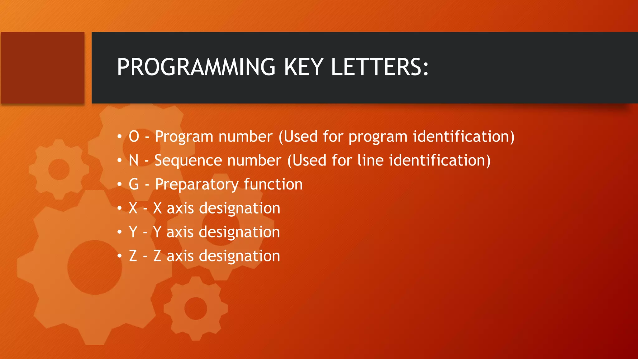 PROGRAMMING KEY LETTERS:
&bull; O - Program number (Used for program identification)
&bull; N - Sequence number (Used for line identification)
&bull; G - Preparatory function
&bull; X - X axis designation
&bull; Y - Y axis designation
&bull; Z - Z axis designation
 