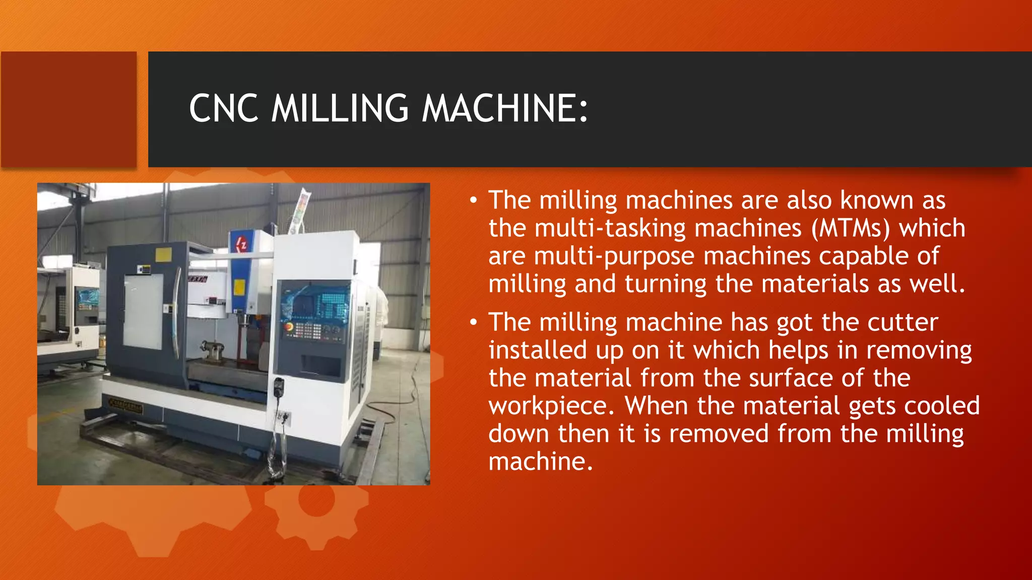 CNC MILLING MACHINE:
&bull; The milling machines are also known as
the multi-tasking machines (MTMs) which
are multi-purpose machines capable of
milling and turning the materials as well.
&bull; The milling machine has got the cutter
installed up on it which helps in removing
the material from the surface of the
workpiece. When the material gets cooled
down then it is removed from the milling
machine.
 