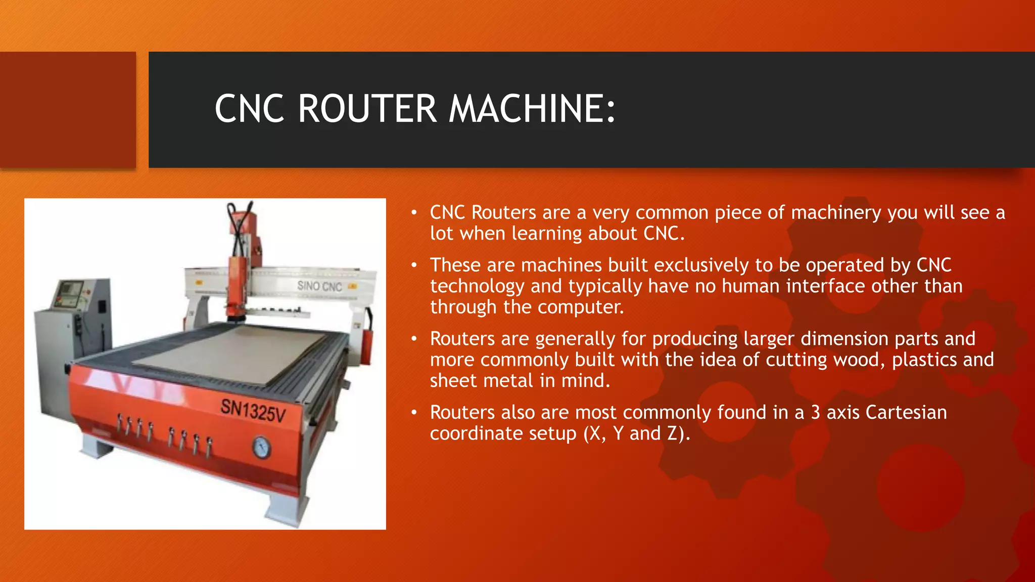 CNC ROUTER MACHINE:
&bull; CNC Routers are a very common piece of machinery you will see a
lot when learning about CNC.
&bull; These are machines built exclusively to be operated by CNC
technology and typically have no human interface other than
through the computer.
&bull; Routers are generally for producing larger dimension parts and
more commonly built with the idea of cutting wood, plastics and
sheet metal in mind.
&bull; Routers also are most commonly found in a 3 axis Cartesian
coordinate setup (X, Y and Z).
 