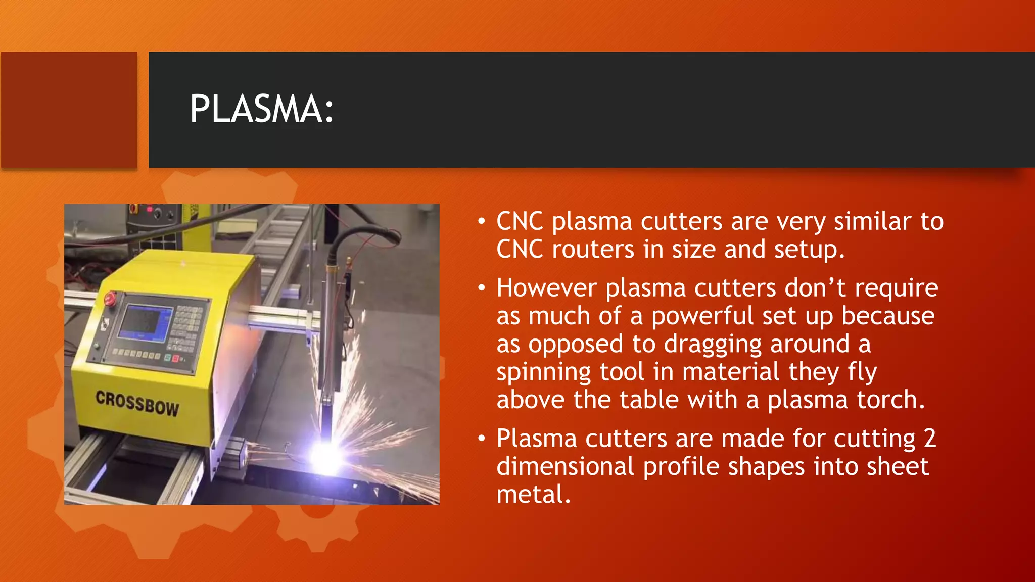 PLASMA:
&bull; CNC plasma cutters are very similar to
CNC routers in size and setup.
&bull; However plasma cutters don&rsquo;t require
as much of a powerful set up because
as opposed to dragging around a
spinning tool in material they fly
above the table with a plasma torch.
&bull; Plasma cutters are made for cutting 2
dimensional profile shapes into sheet
metal.
 
