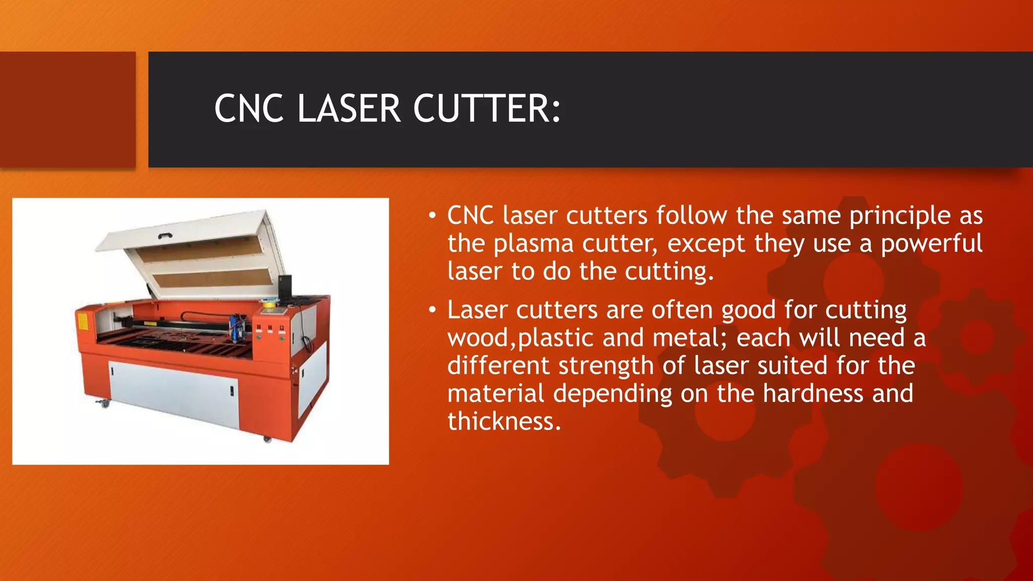 CNC LASER CUTTER:
&bull; CNC laser cutters follow the same principle as
the plasma cutter, except they use a powerful
laser to do the cutting.
&bull; Laser cutters are often good for cutting
wood,plastic and metal; each will need a
different strength of laser suited for the
material depending on the hardness and
thickness.
 