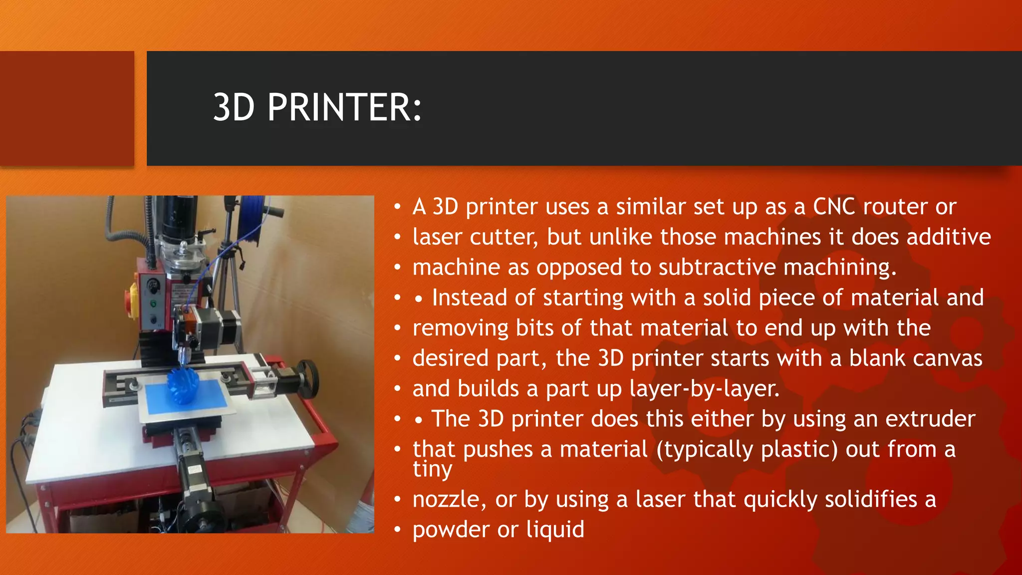 3D PRINTER:
&bull; A 3D printer uses a similar set up as a CNC router or
&bull; laser cutter, but unlike those machines it does additive
&bull; machine as opposed to subtractive machining.
&bull; &bull; Instead of starting with a solid piece of material and
&bull; removing bits of that material to end up with the
&bull; desired part, the 3D printer starts with a blank canvas
&bull; and builds a part up layer-by-layer.
&bull; &bull; The 3D printer does this either by using an extruder
&bull; that pushes a material (typically plastic) out from a
tiny
&bull; nozzle, or by using a laser that quickly solidifies a
&bull; powder or liquid
 
