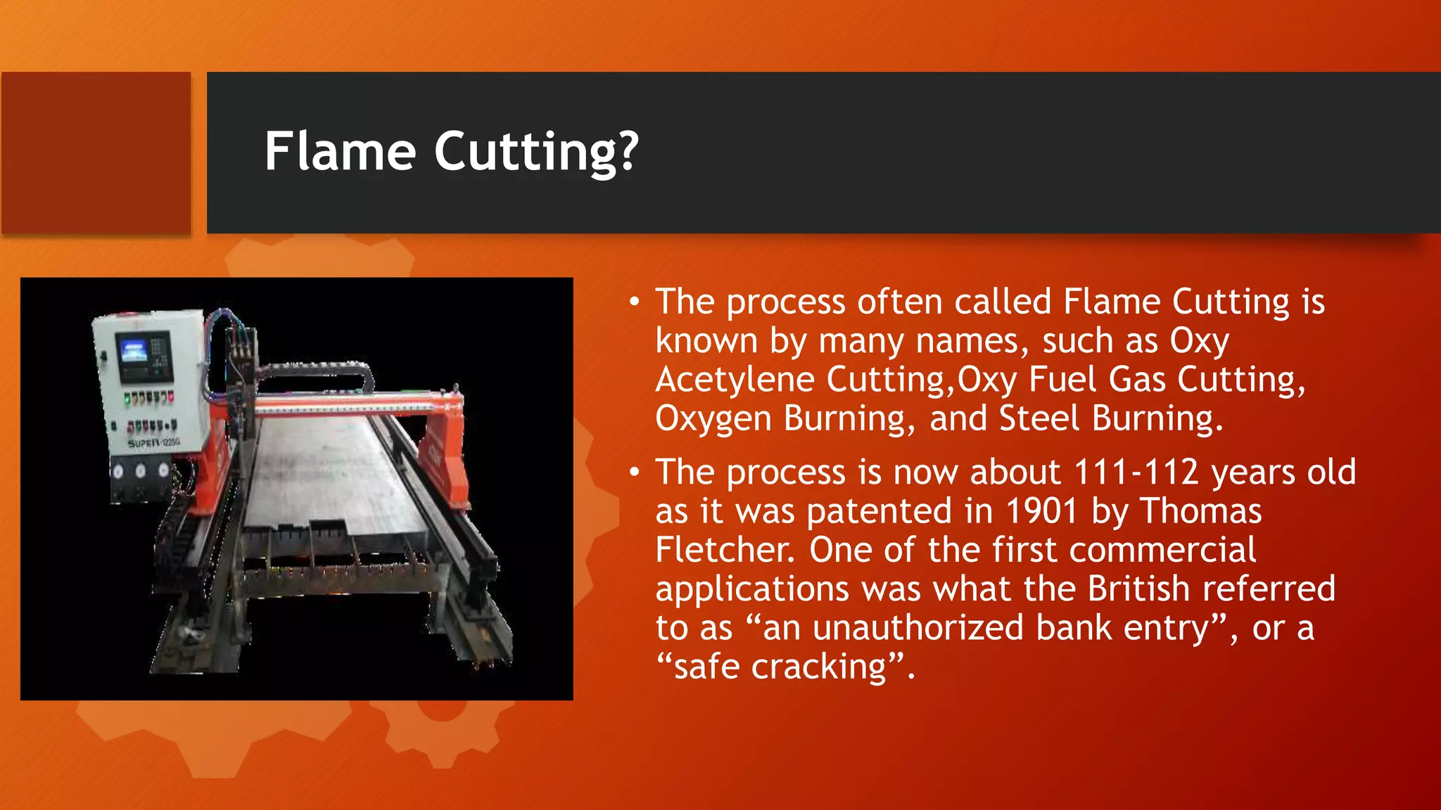 Flame Cutting?
&bull; The process often called Flame Cutting is
known by many names, such as Oxy
Acetylene Cutting,Oxy Fuel Gas Cutting,
Oxygen Burning, and Steel Burning.
&bull; The process is now about 111-112 years old
as it was patented in 1901 by Thomas
Fletcher. One of the first commercial
applications was what the British referred
to as &ldquo;an unauthorized bank entry&rdquo;, or a
&ldquo;safe cracking&rdquo;.
 