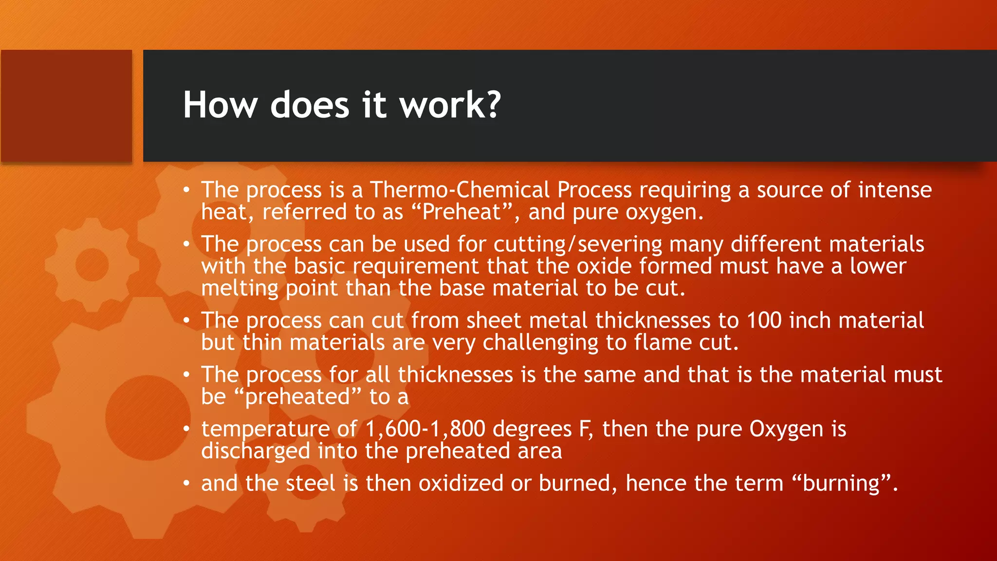 How does it work?
&bull; The process is a Thermo-Chemical Process requiring a source of intense
heat, referred to as &ldquo;Preheat&rdquo;, and pure oxygen.
&bull; The process can be used for cutting/severing many different materials
with the basic requirement that the oxide formed must have a lower
melting point than the base material to be cut.
&bull; The process can cut from sheet metal thicknesses to 100 inch material
but thin materials are very challenging to flame cut.
&bull; The process for all thicknesses is the same and that is the material must
be &ldquo;preheated&rdquo; to a
&bull; temperature of 1,600-1,800 degrees F, then the pure Oxygen is
discharged into the preheated area
&bull; and the steel is then oxidized or burned, hence the term &ldquo;burning&rdquo;.
 