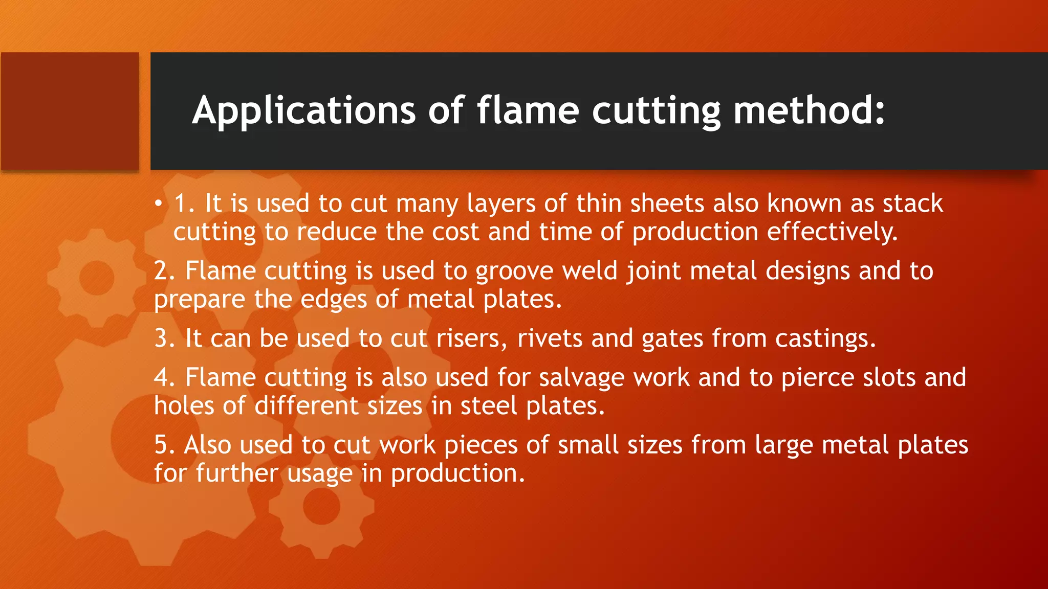 Applications of flame cutting method:
&bull; 1. It is used to cut many layers of thin sheets also known as stack
cutting to reduce the cost and time of production effectively.
2. Flame cutting is used to groove weld joint metal designs and to
prepare the edges of metal plates.
3. It can be used to cut risers, rivets and gates from castings.
4. Flame cutting is also used for salvage work and to pierce slots and
holes of different sizes in steel plates.
5. Also used to cut work pieces of small sizes from large metal plates
for further usage in production.
 