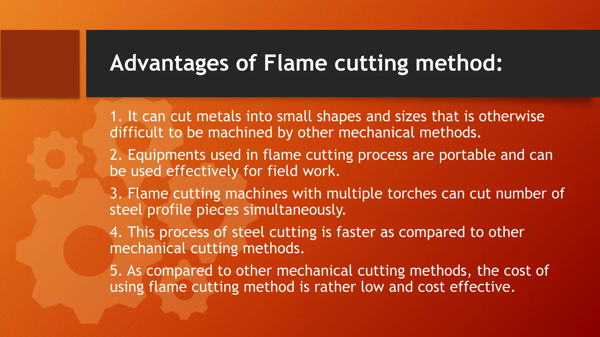 Advantages of Flame cutting method:
1. It can cut metals into small shapes and sizes that is otherwise
difficult to be machined by other mechanical methods.
2. Equipments used in flame cutting process are portable and can
be used effectively for field work.
3. Flame cutting machines with multiple torches can cut number of
steel profile pieces simultaneously.
4. This process of steel cutting is faster as compared to other
mechanical cutting methods.
5. As compared to other mechanical cutting methods, the cost of
using flame cutting method is rather low and cost effective.
 