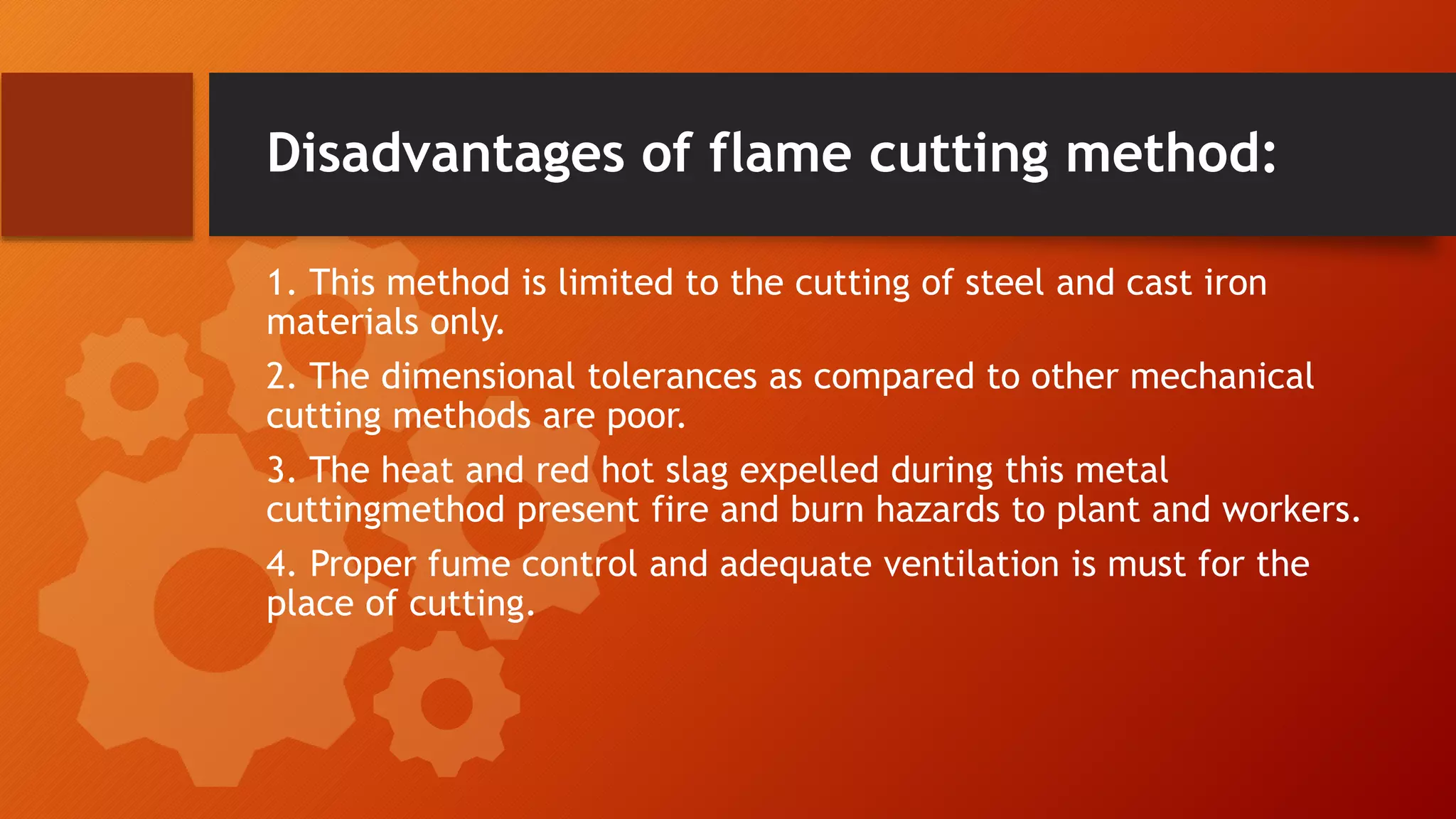 Disadvantages of flame cutting method:
1. This method is limited to the cutting of steel and cast iron
materials only.
2. The dimensional tolerances as compared to other mechanical
cutting methods are poor.
3. The heat and red hot slag expelled during this metal
cuttingmethod present fire and burn hazards to plant and workers.
4. Proper fume control and adequate ventilation is must for the
place of cutting.
 