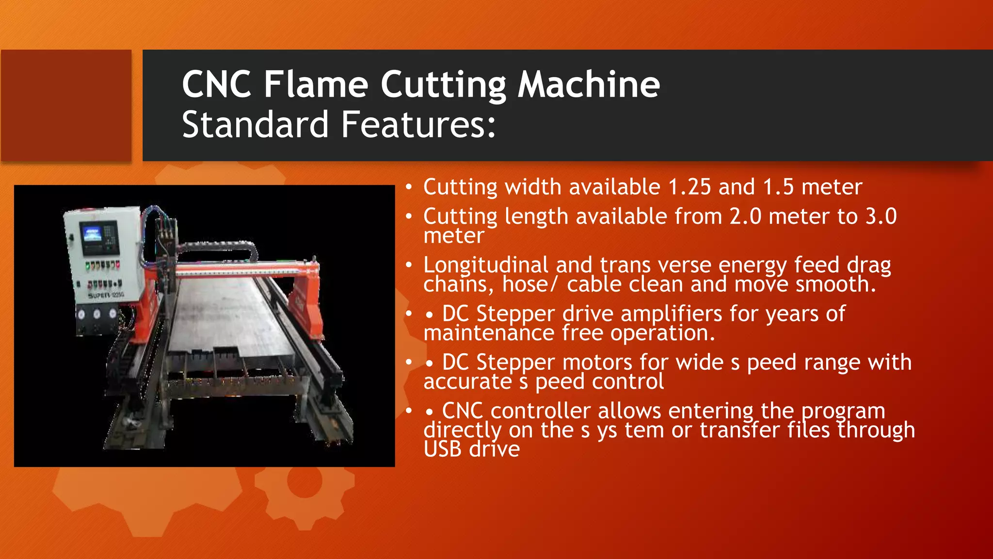 CNC Flame Cutting Machine
Standard Features:
&bull; Cutting width available 1.25 and 1.5 meter
&bull; Cutting length available from 2.0 meter to 3.0
meter
&bull; Longitudinal and trans verse energy feed drag
chains, hose/ cable clean and move smooth.
&bull; &bull; DC Stepper drive amplifiers for years of
maintenance free operation.
&bull; &bull; DC Stepper motors for wide s peed range with
accurate s peed control
&bull; &bull; CNC controller allows entering the program
directly on the s ys tem or transfer files through
USB drive
 
