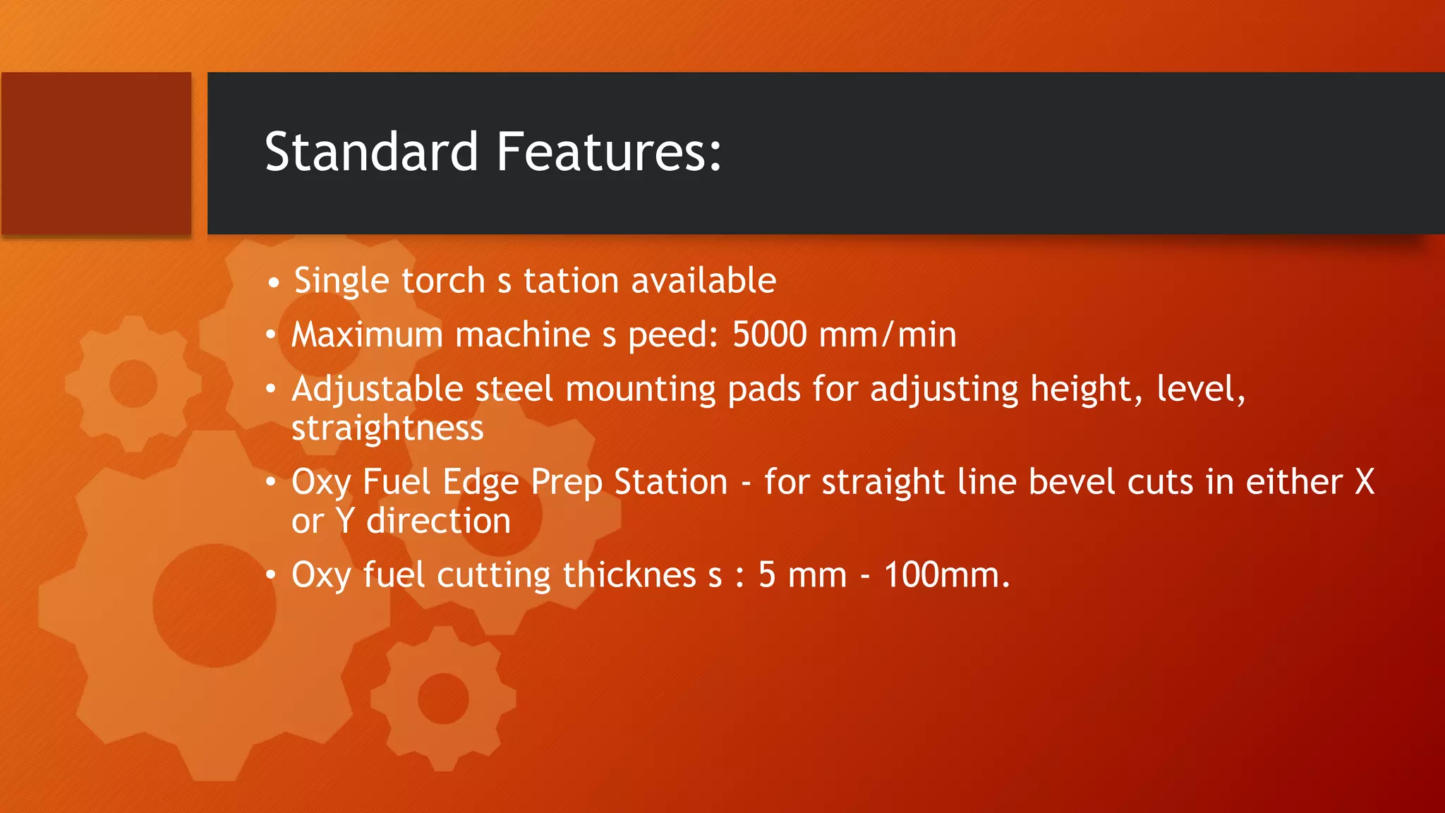Standard Features:
&bull; Single torch s tation available
&bull; Maximum machine s peed: 5000 mm/min
&bull; Adjustable steel mounting pads for adjusting height, level,
straightness
&bull; Oxy Fuel Edge Prep Station - for straight line bevel cuts in either X
or Y direction
&bull; Oxy fuel cutting thicknes s : 5 mm - 100mm.
 