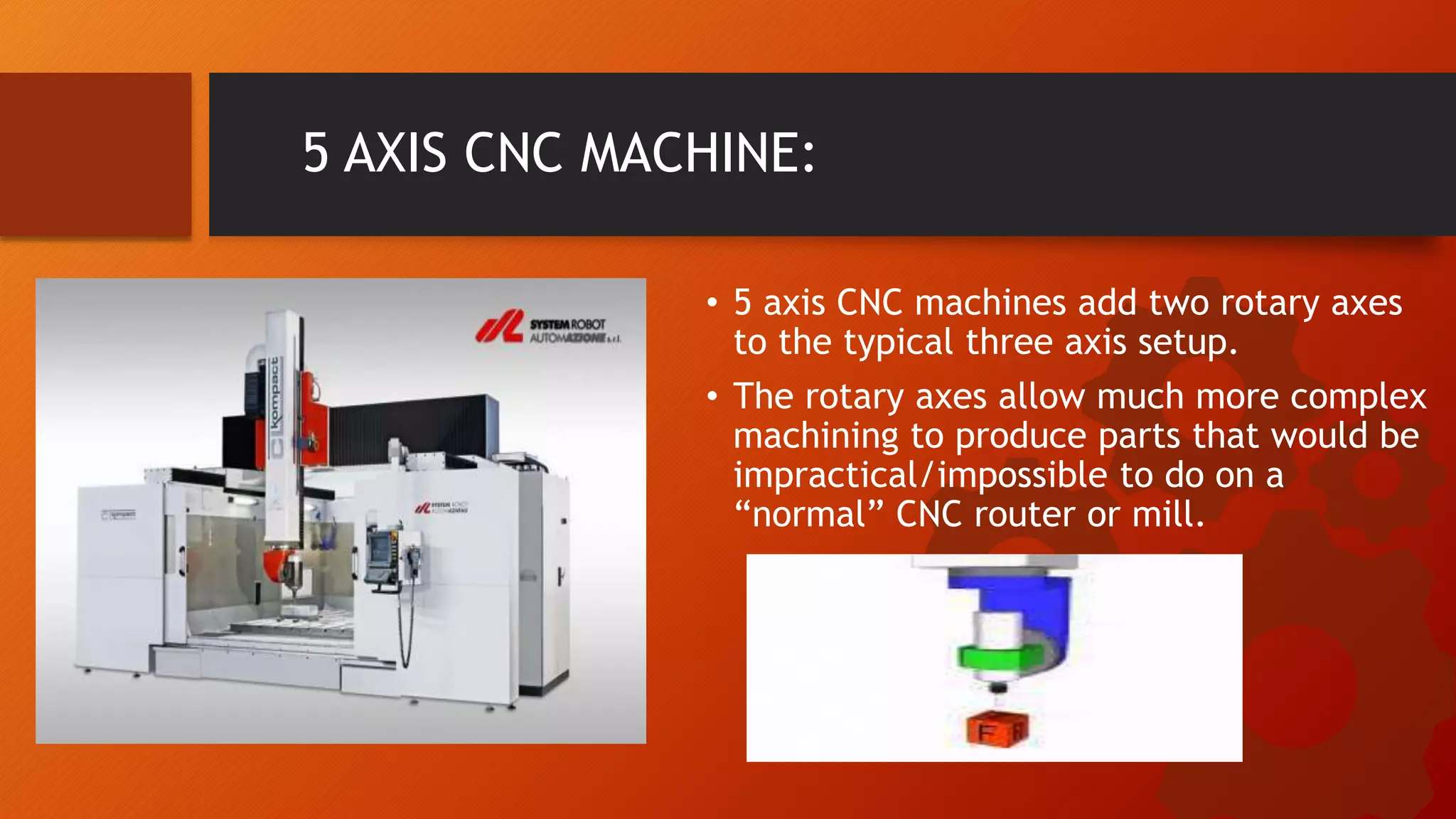 5 AXIS CNC MACHINE:
&bull; 5 axis CNC machines add two rotary axes
to the typical three axis setup.
&bull; The rotary axes allow much more complex
machining to produce parts that would be
impractical/impossible to do on a
&ldquo;normal&rdquo; CNC router or mill.
 