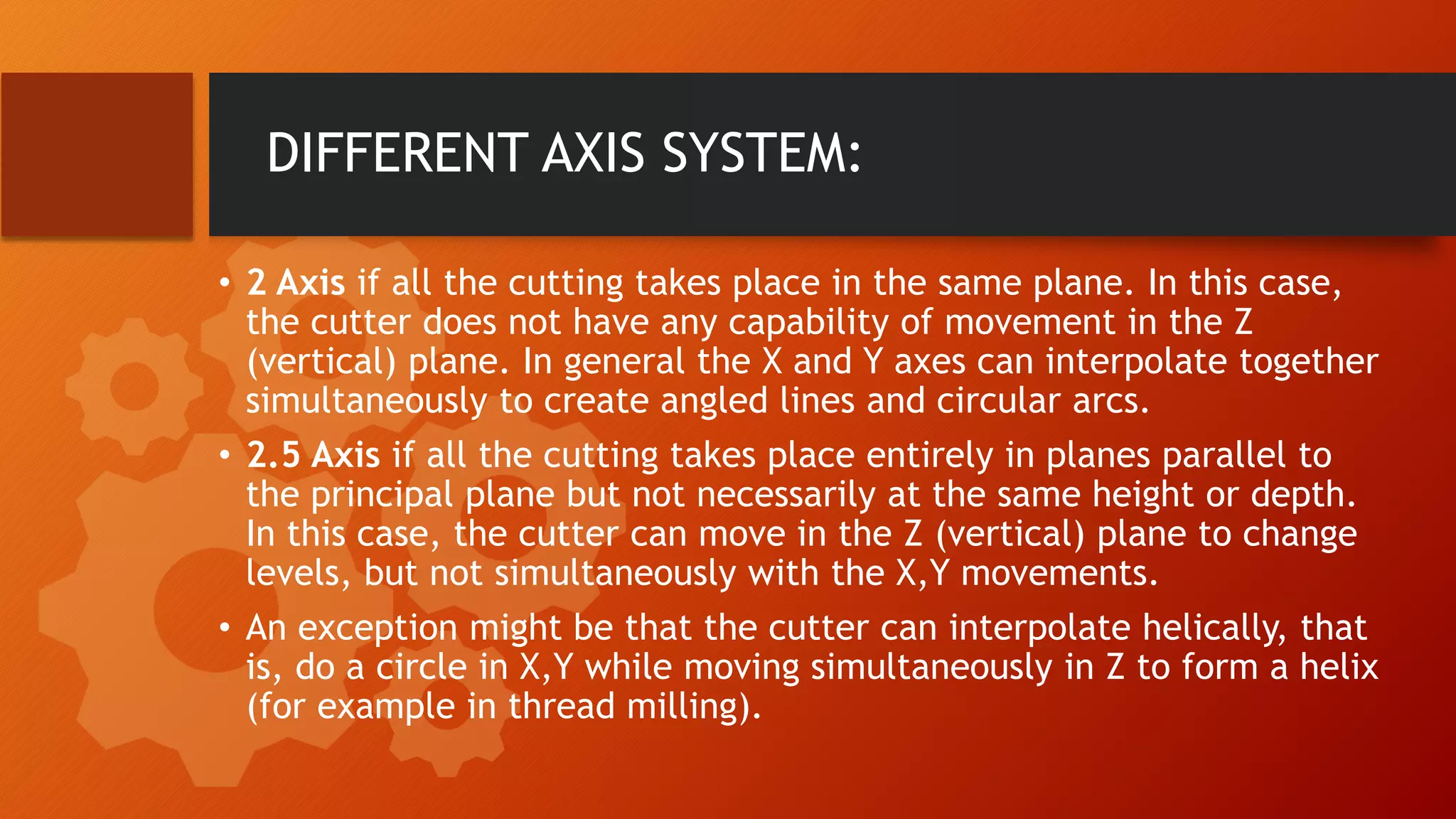 DIFFERENT AXIS SYSTEM:
&bull; 2 Axis if all the cutting takes place in the same plane. In this case,
the cutter does not have any capability of movement in the Z
(vertical) plane. In general the X and Y axes can interpolate together
simultaneously to create angled lines and circular arcs.
&bull; 2.5 Axis if all the cutting takes place entirely in planes parallel to
the principal plane but not necessarily at the same height or depth.
In this case, the cutter can move in the Z (vertical) plane to change
levels, but not simultaneously with the X,Y movements.
&bull; An exception might be that the cutter can interpolate helically, that
is, do a circle in X,Y while moving simultaneously in Z to form a helix
(for example in thread milling).
 