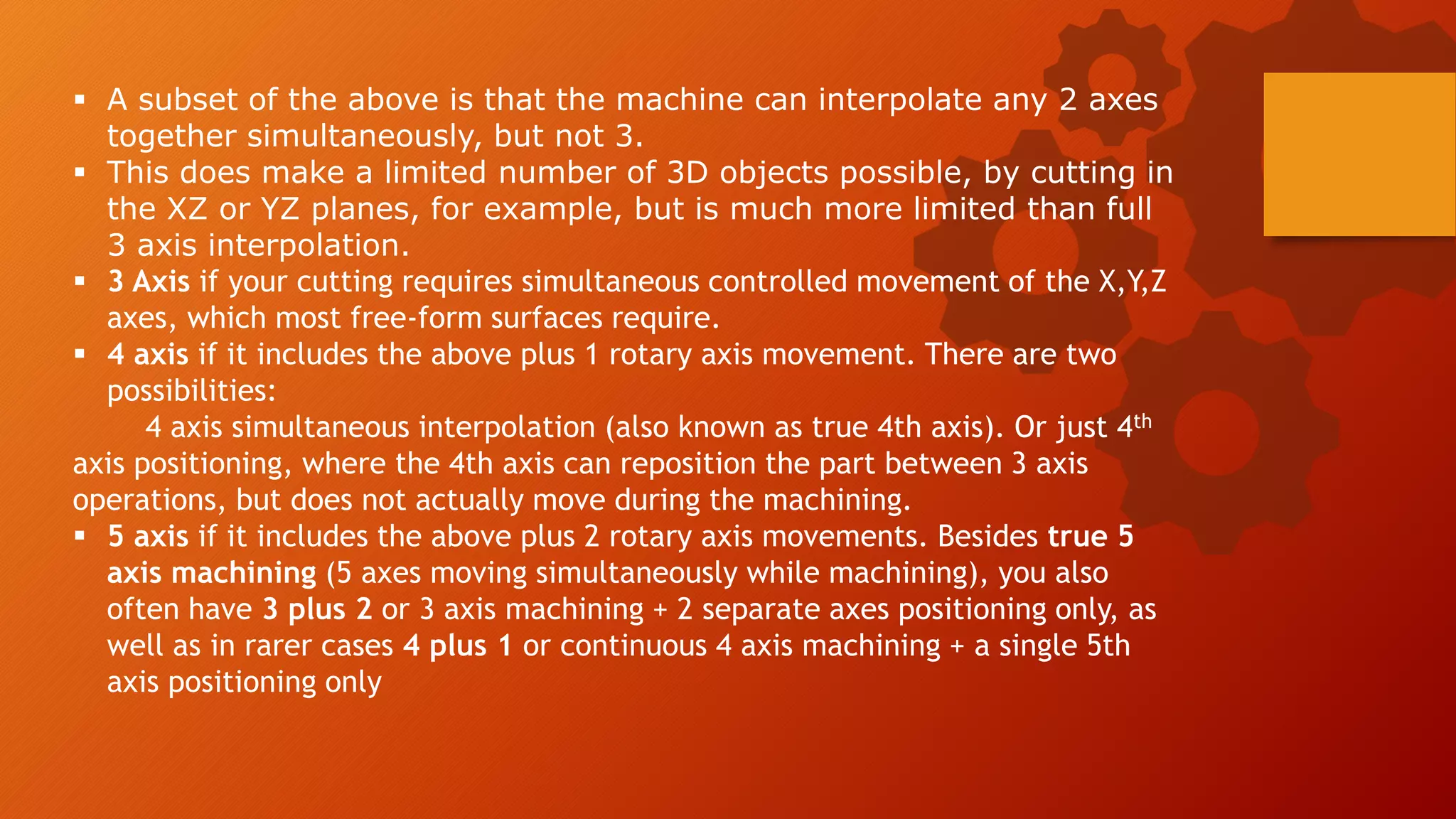  A subset of the above is that the machine can interpolate any 2 axes
together simultaneously, but not 3.
 This does make a limited number of 3D objects possible, by cutting in
the XZ or YZ planes, for example, but is much more limited than full
3 axis interpolation.
 3 Axis if your cutting requires simultaneous controlled movement of the X,Y,Z
axes, which most free-form surfaces require.
 4 axis if it includes the above plus 1 rotary axis movement. There are two
possibilities:
4 axis simultaneous interpolation (also known as true 4th axis). Or just 4th
axis positioning, where the 4th axis can reposition the part between 3 axis
operations, but does not actually move during the machining.
 5 axis if it includes the above plus 2 rotary axis movements. Besides true 5
axis machining (5 axes moving simultaneously while machining), you also
often have 3 plus 2 or 3 axis machining + 2 separate axes positioning only, as
well as in rarer cases 4 plus 1 or continuous 4 axis machining + a single 5th
axis positioning only
 