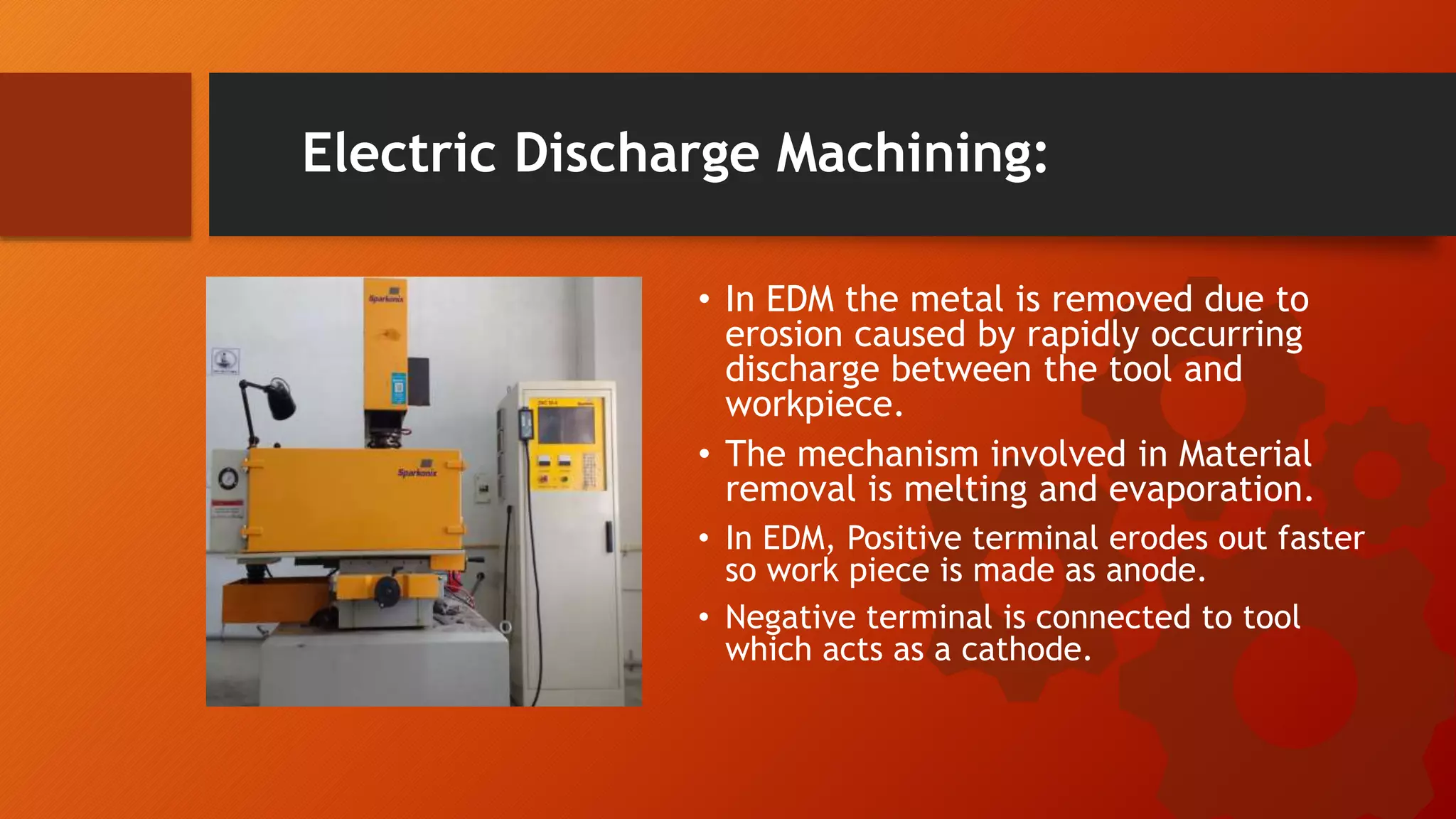 Electric Discharge Machining:
&bull; In EDM the metal is removed due to
erosion caused by rapidly occurring
discharge between the tool and
workpiece.
&bull; The mechanism involved in Material
removal is melting and evaporation.
&bull; In EDM, Positive terminal erodes out faster
so work piece is made as anode.
&bull; Negative terminal is connected to tool
which acts as a cathode.
 
