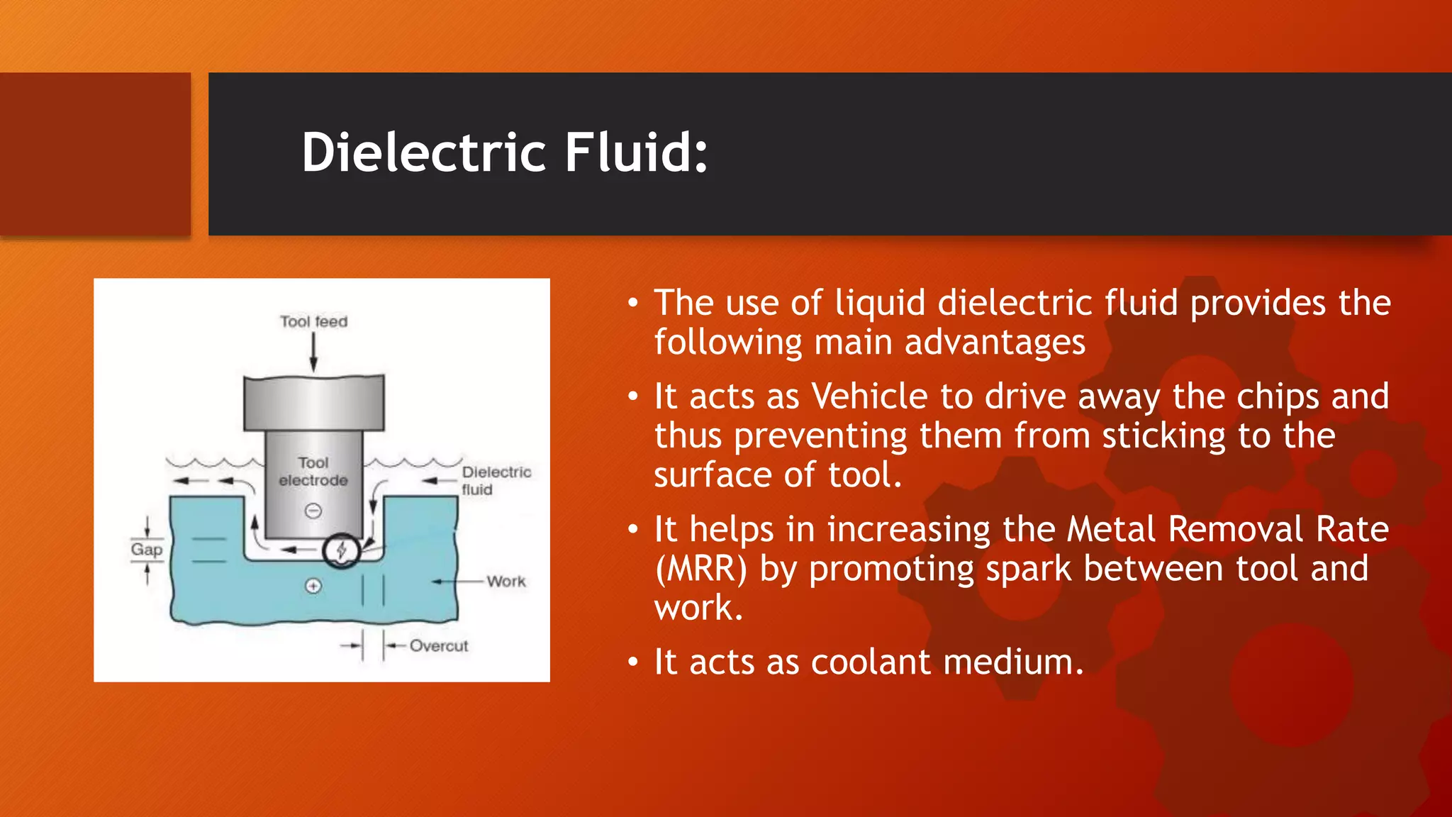 Dielectric Fluid:
&bull; The use of liquid dielectric fluid provides the
following main advantages
&bull; It acts as Vehicle to drive away the chips and
thus preventing them from sticking to the
surface of tool.
&bull; It helps in increasing the Metal Removal Rate
(MRR) by promoting spark between tool and
work.
&bull; It acts as coolant medium.
 