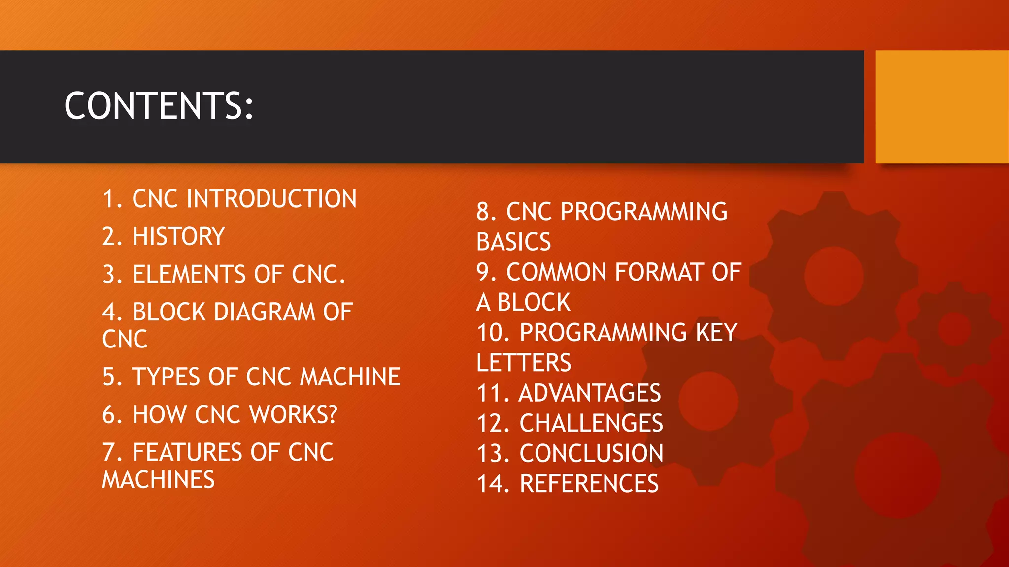 1. CNC INTRODUCTION
2. HISTORY
3. ELEMENTS OF CNC.
4. BLOCK DIAGRAM OF
CNC
5. TYPES OF CNC MACHINE
6. HOW CNC WORKS?
7. FEATURES OF CNC
MACHINES
CONTENTS:
8. CNC PROGRAMMING
BASICS
9. COMMON FORMAT OF
A BLOCK
10. PROGRAMMING KEY
LETTERS
11. ADVANTAGES
12. CHALLENGES
13. CONCLUSION
14. REFERENCES
 