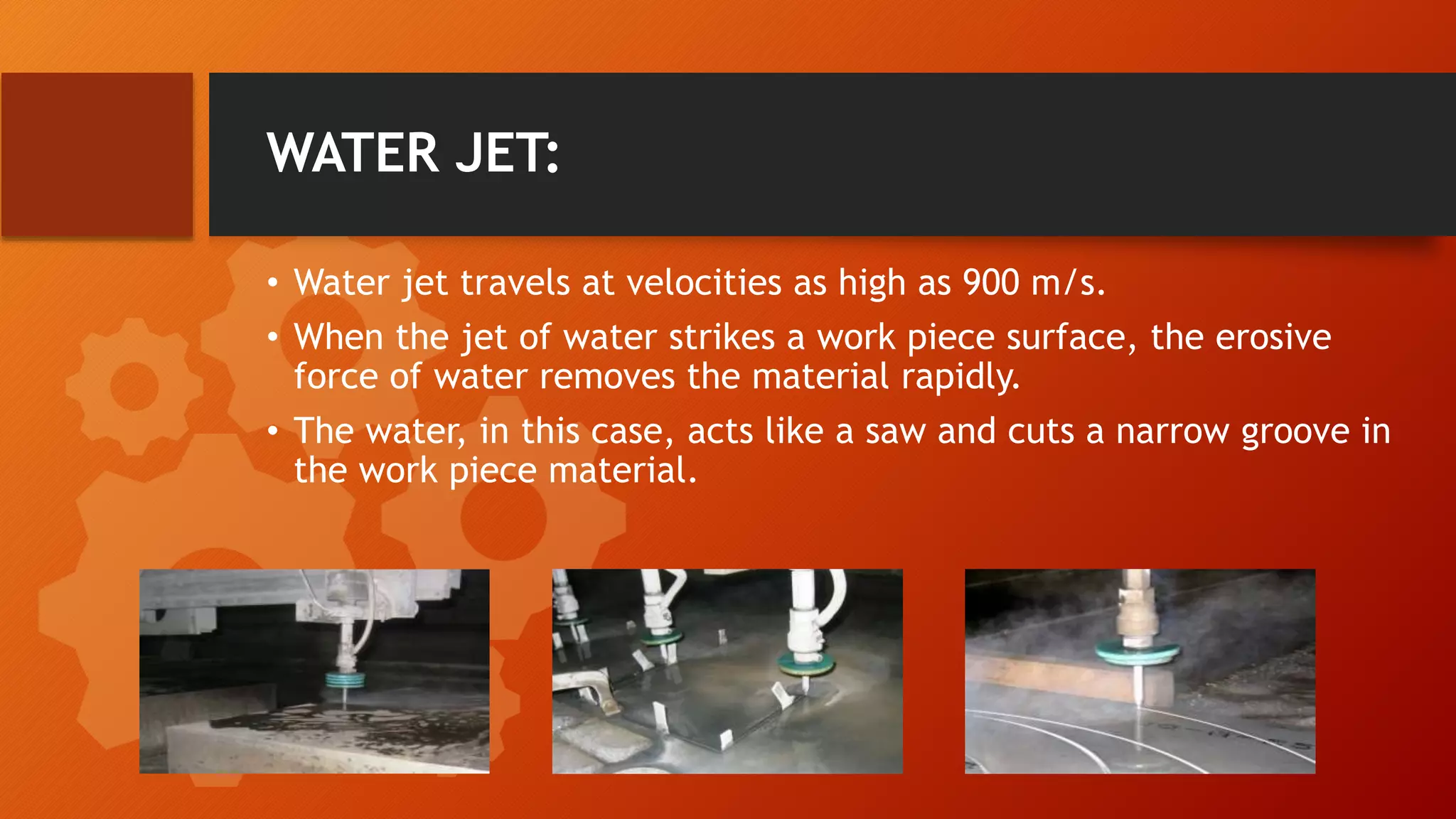 WATER JET:
&bull; Water jet travels at velocities as high as 900 m/s.
&bull; When the jet of water strikes a work piece surface, the erosive
force of water removes the material rapidly.
&bull; The water, in this case, acts like a saw and cuts a narrow groove in
the work piece material.
 