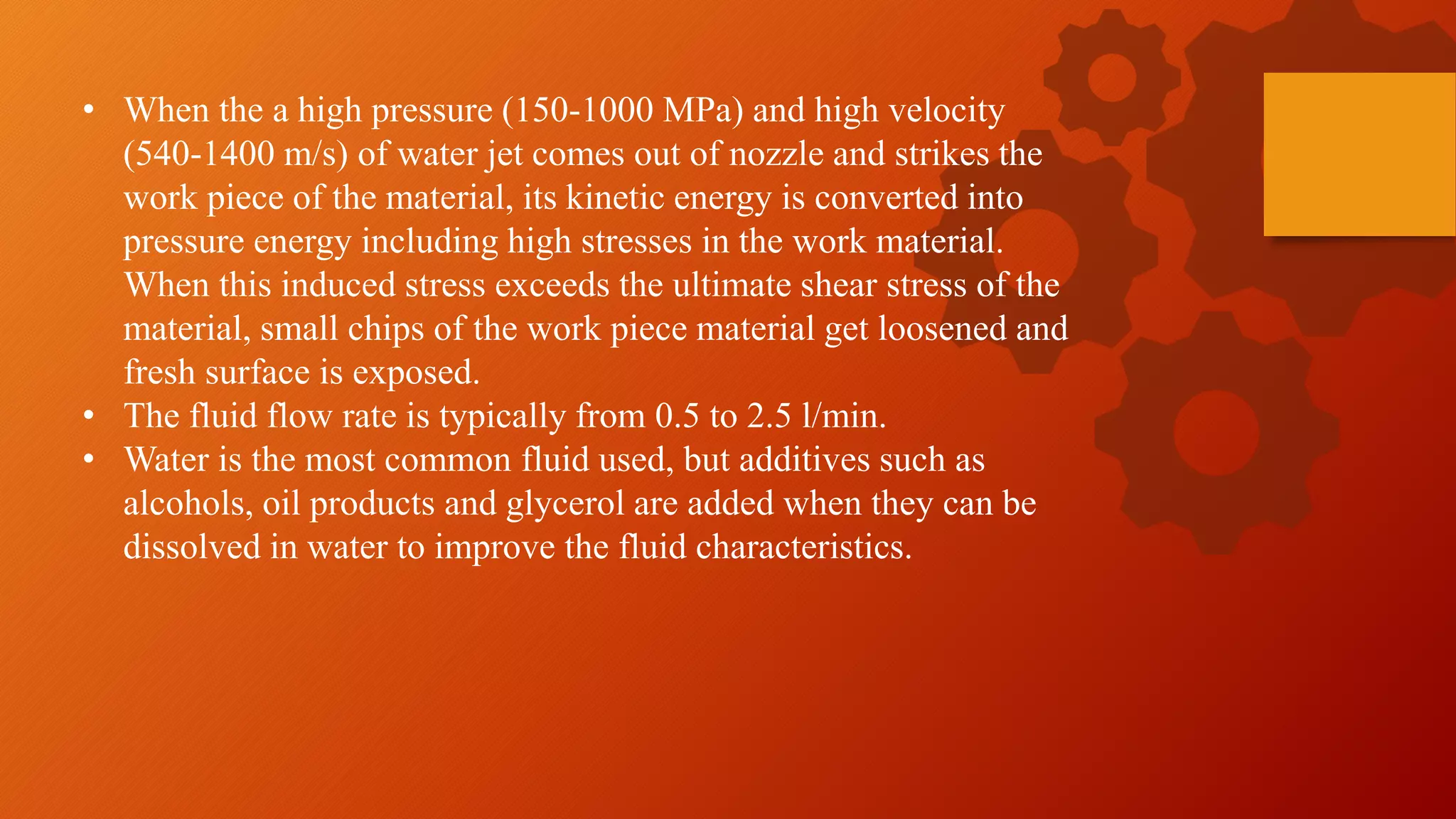 &bull; When the a high pressure (150-1000 MPa) and high velocity
(540-1400 m/s) of water jet comes out of nozzle and strikes the
work piece of the material, its kinetic energy is converted into
pressure energy including high stresses in the work material.
When this induced stress exceeds the ultimate shear stress of the
material, small chips of the work piece material get loosened and
fresh surface is exposed.
&bull; The fluid flow rate is typically from 0.5 to 2.5 l/min.
&bull; Water is the most common fluid used, but additives such as
alcohols, oil products and glycerol are added when they can be
dissolved in water to improve the fluid characteristics.
 