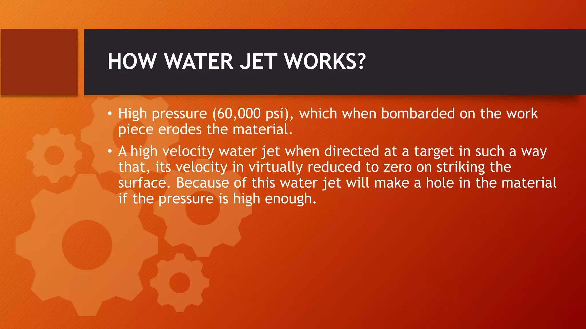 HOW WATER JET WORKS?
&bull; High pressure (60,000 psi), which when bombarded on the work
piece erodes the material.
&bull; A high velocity water jet when directed at a target in such a way
that, its velocity in virtually reduced to zero on striking the
surface. Because of this water jet will make a hole in the material
if the pressure is high enough.
 