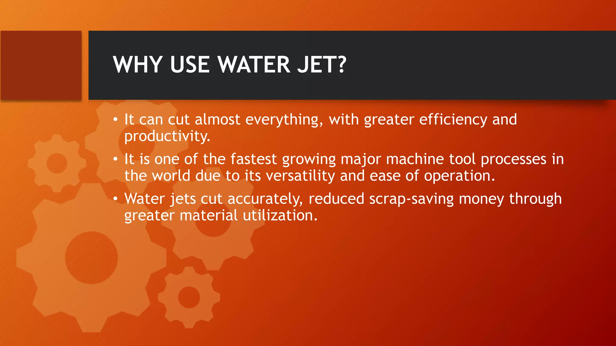 WHY USE WATER JET?
&bull; It can cut almost everything, with greater efficiency and
productivity.
&bull; It is one of the fastest growing major machine tool processes in
the world due to its versatility and ease of operation.
&bull; Water jets cut accurately, reduced scrap-saving money through
greater material utilization.
 