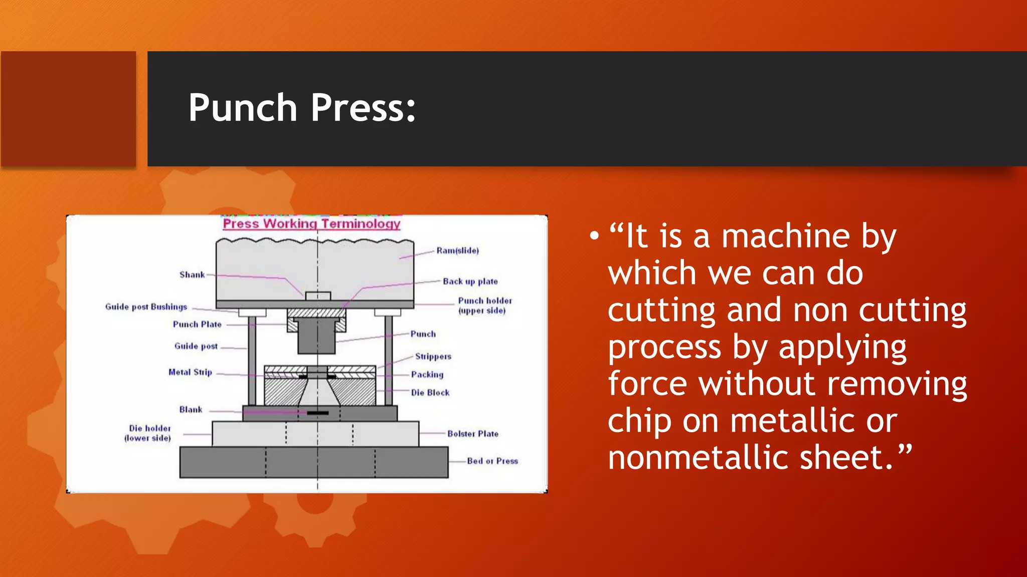 Punch Press:
&bull; &ldquo;It is a machine by
which we can do
cutting and non cutting
process by applying
force without removing
chip on metallic or
nonmetallic sheet.&rdquo;
 