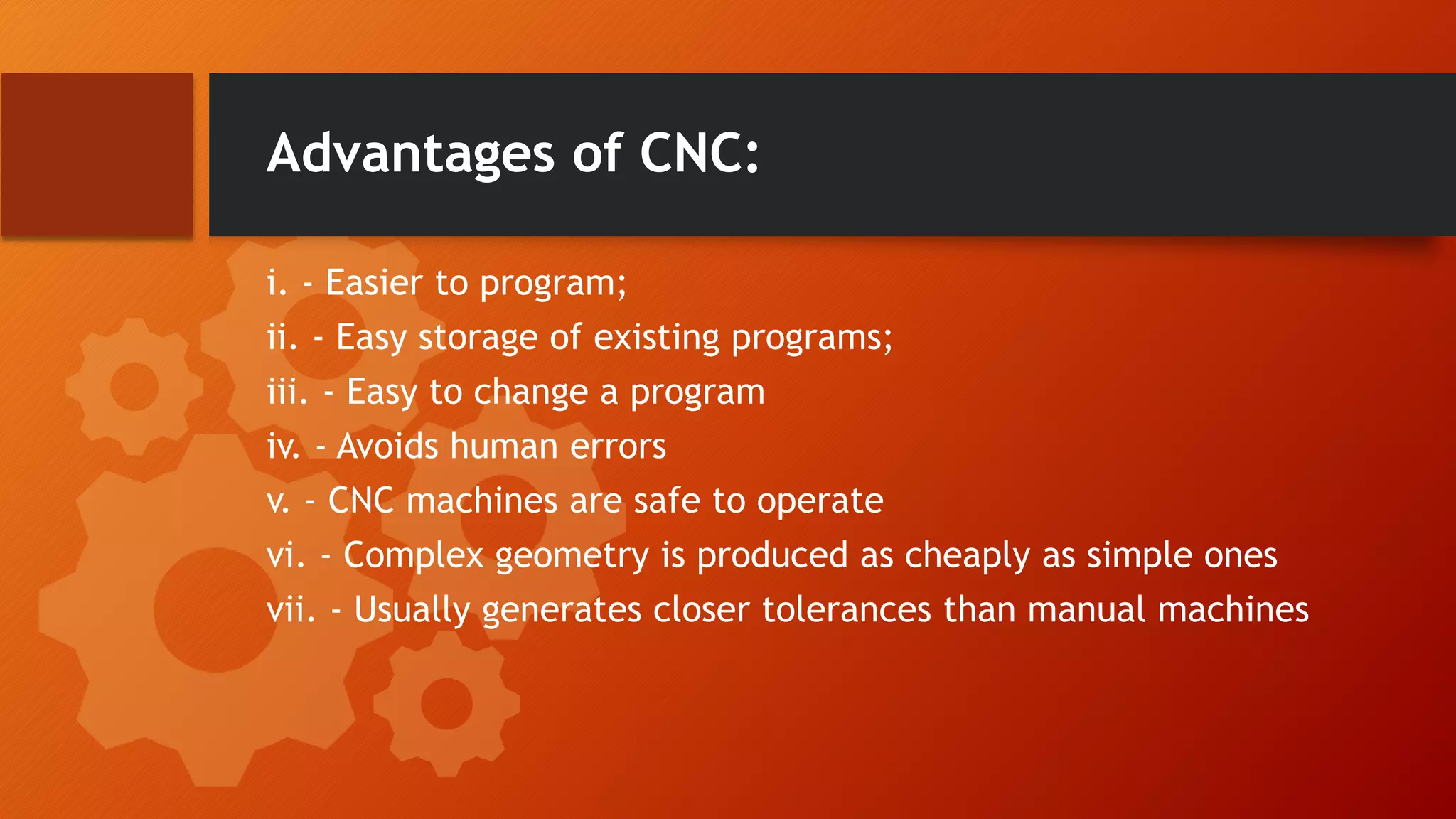Advantages of CNC:
i. - Easier to program;
ii. - Easy storage of existing programs;
iii. - Easy to change a program
iv. - Avoids human errors
v. - CNC machines are safe to operate
vi. - Complex geometry is produced as cheaply as simple ones
vii. - Usually generates closer tolerances than manual machines
 
