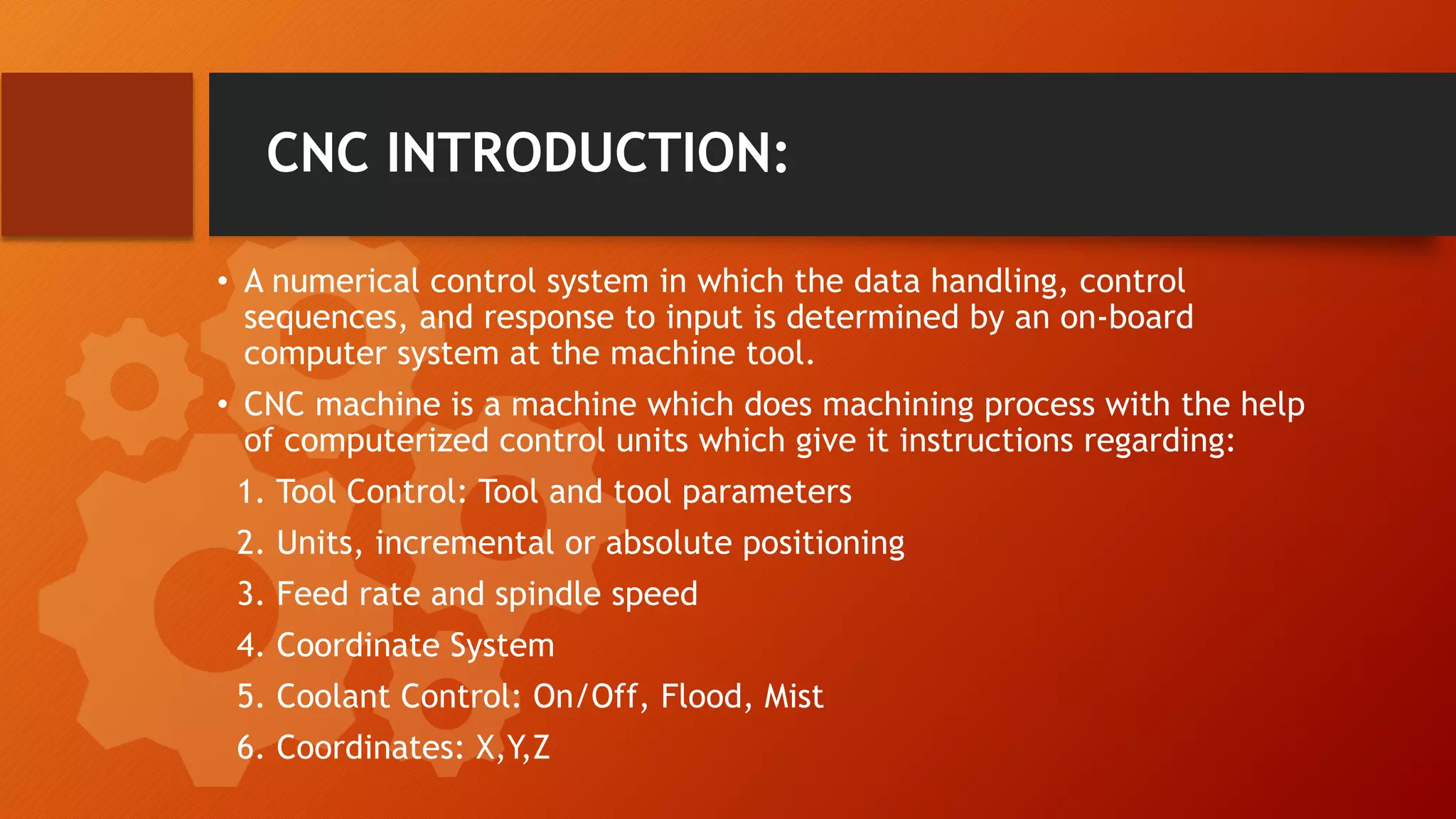 CNC INTRODUCTION:
&bull; A numerical control system in which the data handling, control
sequences, and response to input is determined by an on-board
computer system at the machine tool.
&bull; CNC machine is a machine which does machining process with the help
of computerized control units which give it instructions regarding:
1. Tool Control: Tool and tool parameters
2. Units, incremental or absolute positioning
3. Feed rate and spindle speed
4. Coordinate System
5. Coolant Control: On/Off, Flood, Mist
6. Coordinates: X,Y,Z
 