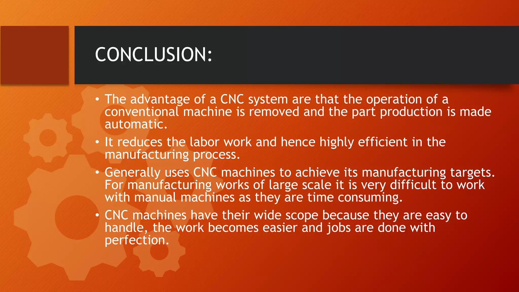 CONCLUSION:
&bull; The advantage of a CNC system are that the operation of a
conventional machine is removed and the part production is made
automatic.
&bull; It reduces the labor work and hence highly efficient in the
manufacturing process.
&bull; Generally uses CNC machines to achieve its manufacturing targets.
For manufacturing works of large scale it is very difficult to work
with manual machines as they are time consuming.
&bull; CNC machines have their wide scope because they are easy to
handle, the work becomes easier and jobs are done with
perfection.
 