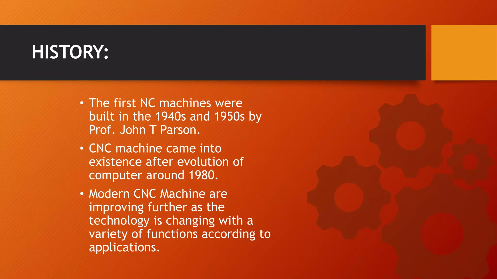 &bull; The first NC machines were
built in the 1940s and 1950s by
Prof. John T Parson.
&bull; CNC machine came into
existence after evolution of
computer around 1980.
&bull; Modern CNC Machine are
improving further as the
technology is changing with a
variety of functions according to
applications.
HISTORY:
 