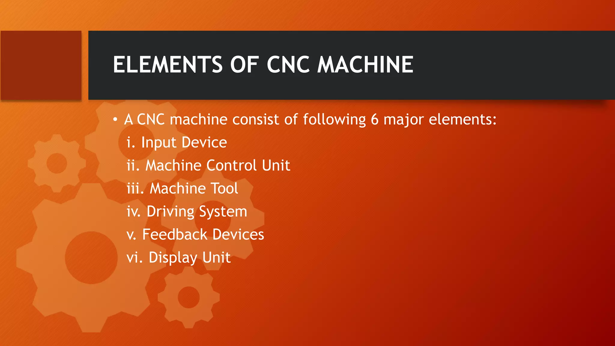 ELEMENTS OF CNC MACHINE
&bull; A CNC machine consist of following 6 major elements:
i. Input Device
ii. Machine Control Unit
iii. Machine Tool
iv. Driving System
v. Feedback Devices
vi. Display Unit
 
