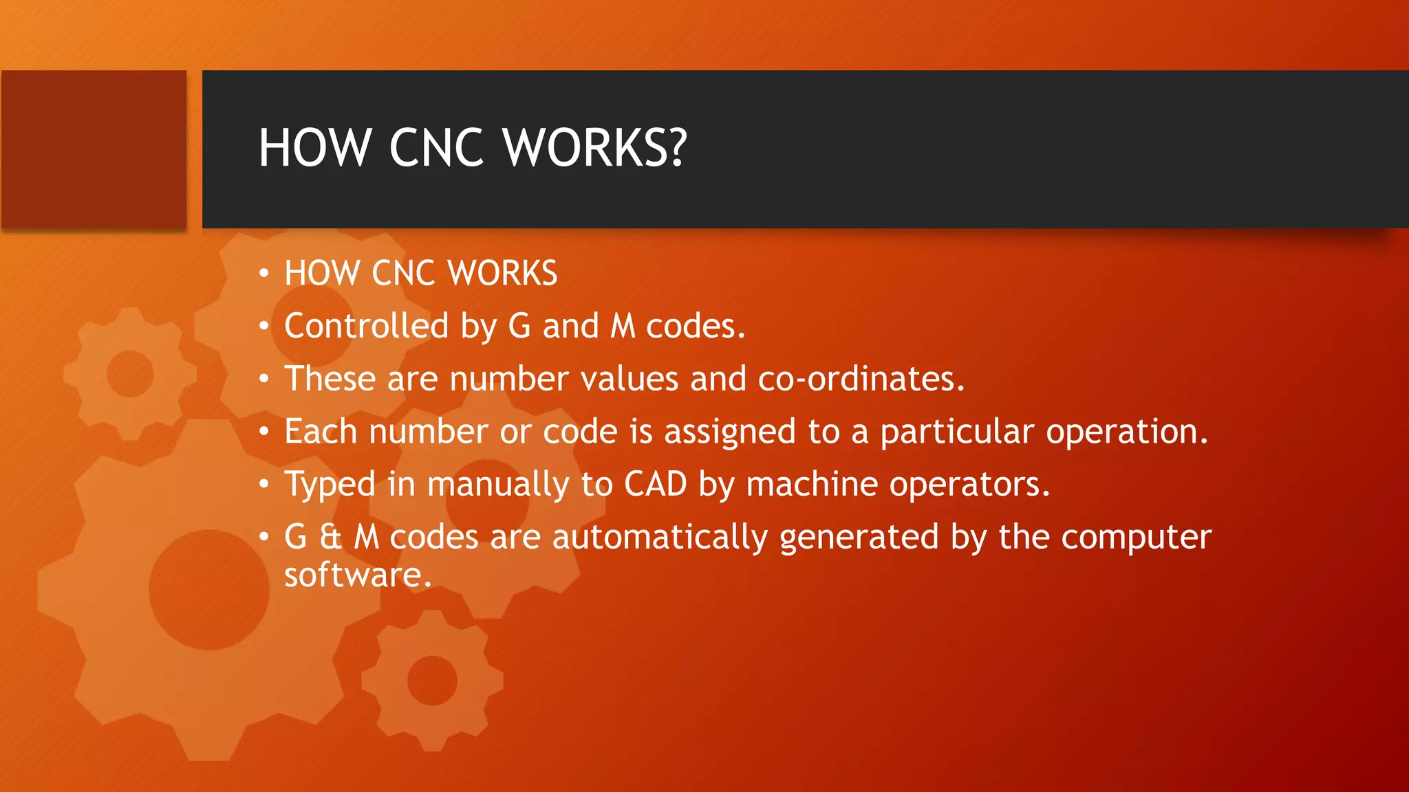 HOW CNC WORKS?
&bull; HOW CNC WORKS
&bull; Controlled by G and M codes.
&bull; These are number values and co-ordinates.
&bull; Each number or code is assigned to a particular operation.
&bull; Typed in manually to CAD by machine operators.
&bull; G & M codes are automatically generated by the computer
software.
 