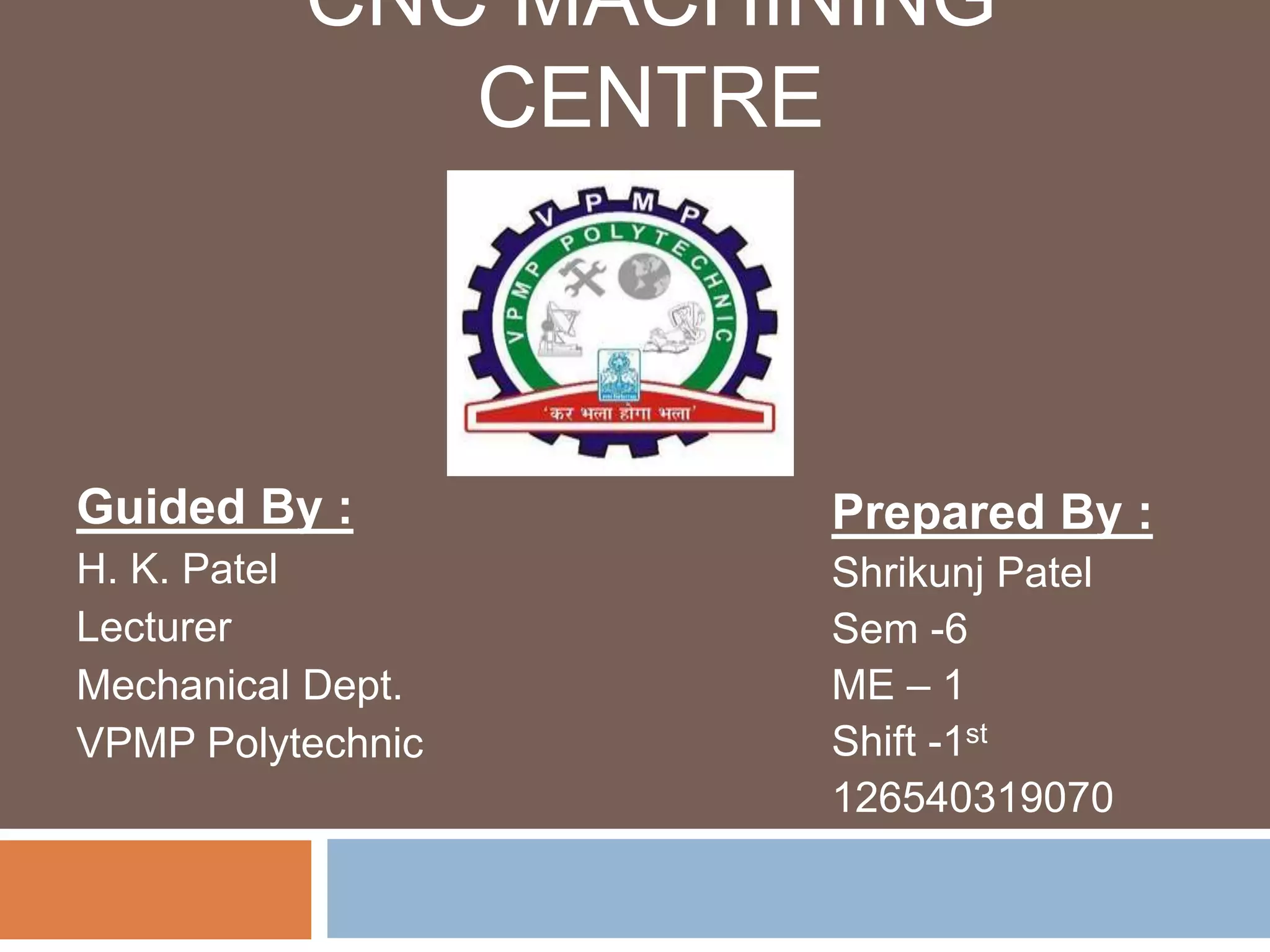CNC MACHINING
CENTRE
Guided By :
H. K. Patel
Lecturer
Mechanical Dept.
VPMP Polytechnic
Prepared By :
Shrikunj Patel
Sem -6
ME – 1
Shift -1st
126540319070
 