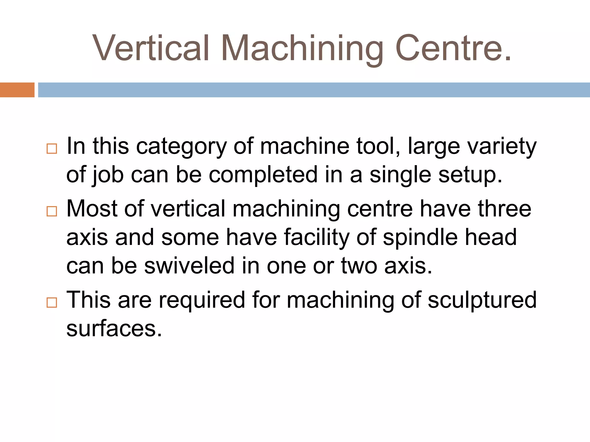 Vertical Machining Centre.
 In this category of machine tool, large variety
of job can be completed in a single setup.
 Most of vertical machining centre have three
axis and some have facility of spindle head
can be swiveled in one or two axis.
 This are required for machining of sculptured
surfaces.
 