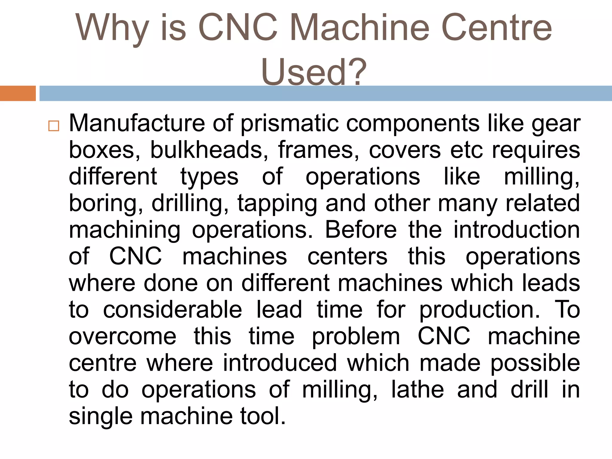 Why is CNC Machine Centre
Used?
 Manufacture of prismatic components like gear
boxes, bulkheads, frames, covers etc requires
different types of operations like milling,
boring, drilling, tapping and other many related
machining operations. Before the introduction
of CNC machines centers this operations
where done on different machines which leads
to considerable lead time for production. To
overcome this time problem CNC machine
centre where introduced which made possible
to do operations of milling, lathe and drill in
single machine tool.
 