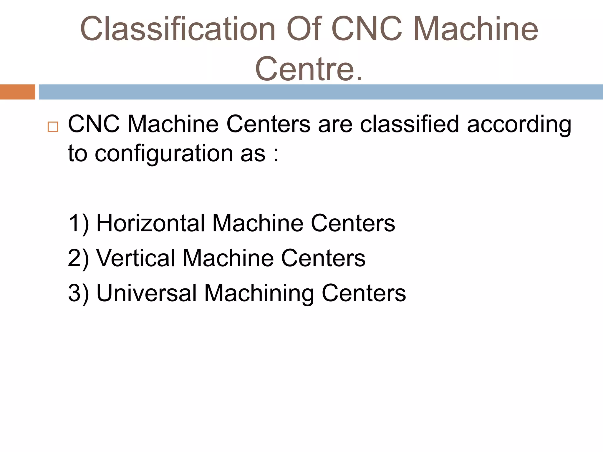 Classification Of CNC Machine
Centre.
 CNC Machine Centers are classified according
to configuration as :
1) Horizontal Machine Centers
2) Vertical Machine Centers
3) Universal Machining Centers
 