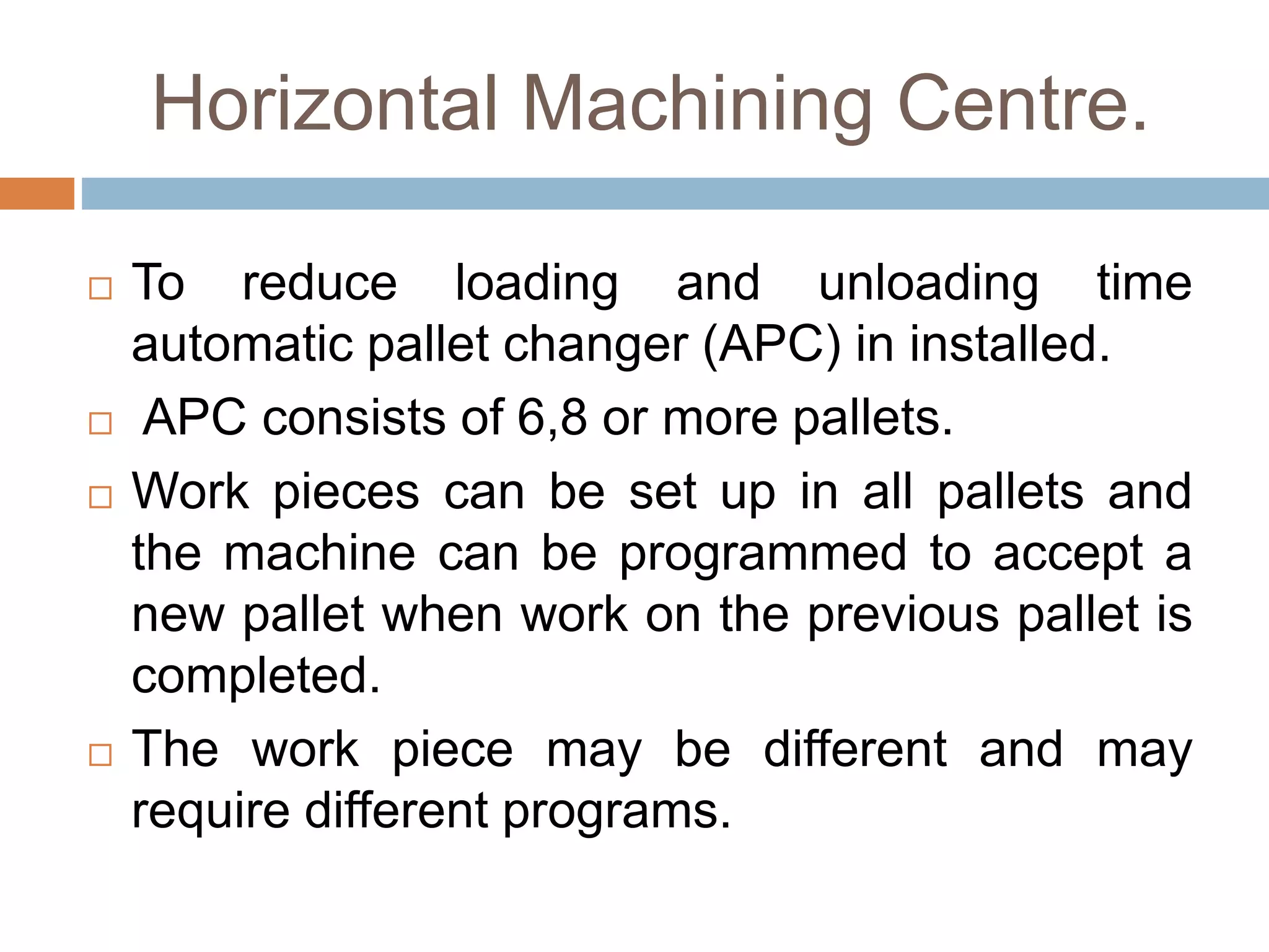Horizontal Machining Centre.
 To reduce loading and unloading time
automatic pallet changer (APC) in installed.
 APC consists of 6,8 or more pallets.
 Work pieces can be set up in all pallets and
the machine can be programmed to accept a
new pallet when work on the previous pallet is
completed.
 The work piece may be different and may
require different programs.
 