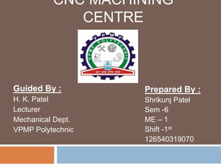 CNC MACHINING
CENTRE
Guided By :
H. K. Patel
Lecturer
Mechanical Dept.
VPMP Polytechnic
Prepared By :
Shrikunj Patel
Sem -6
ME – 1
Shift -1st
126540319070
 