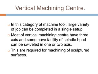 Vertical Machining Centre.
 In this category of machine tool, large variety
of job can be completed in a single setup.
 Most of vertical machining centre have three
axis and some have facility of spindle head
can be swiveled in one or two axis.
 This are required for machining of sculptured
surfaces.
 