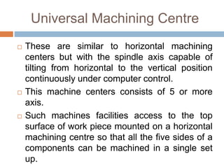 Universal Machining Centre
 These are similar to horizontal machining
centers but with the spindle axis capable of
tilting from horizontal to the vertical position
continuously under computer control.
 This machine centers consists of 5 or more
axis.
 Such machines facilities access to the top
surface of work piece mounted on a horizontal
machining centre so that all the five sides of a
components can be machined in a single set
up.
 