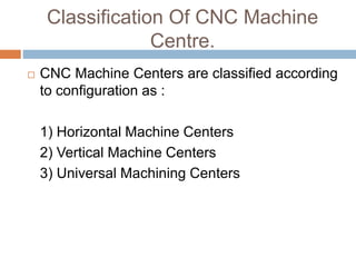 Classification Of CNC Machine
Centre.
 CNC Machine Centers are classified according
to configuration as :
1) Horizontal Machine Centers
2) Vertical Machine Centers
3) Universal Machining Centers
 