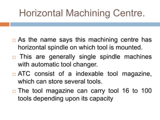 Horizontal Machining Centre.
 As the name says this machining centre has
horizontal spindle on which tool is mounted.
 This are generally single spindle machines
with automatic tool changer.
 ATC consist of a indexable tool magazine,
which can store several tools.
 The tool magazine can carry tool 16 to 100
tools depending upon its capacity
 