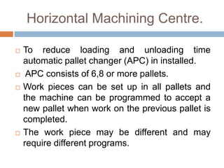 Horizontal Machining Centre.
 To reduce loading and unloading time
automatic pallet changer (APC) in installed.
 APC consists of 6,8 or more pallets.
 Work pieces can be set up in all pallets and
the machine can be programmed to accept a
new pallet when work on the previous pallet is
completed.
 The work piece may be different and may
require different programs.
 