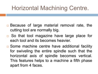 Horizontal Machining Centre.
 Because of large material removal rate, the
cutting tool are normally big.
 So that tool magazine have large place for
each tool and its becomes heavier.
 Some machine centre have additional facility
for swiveling the entire spindle such that the
horizontal axis of spindle becomes vertical.
This features helps to a machine a fifth phase
apart from 4 faces.
 