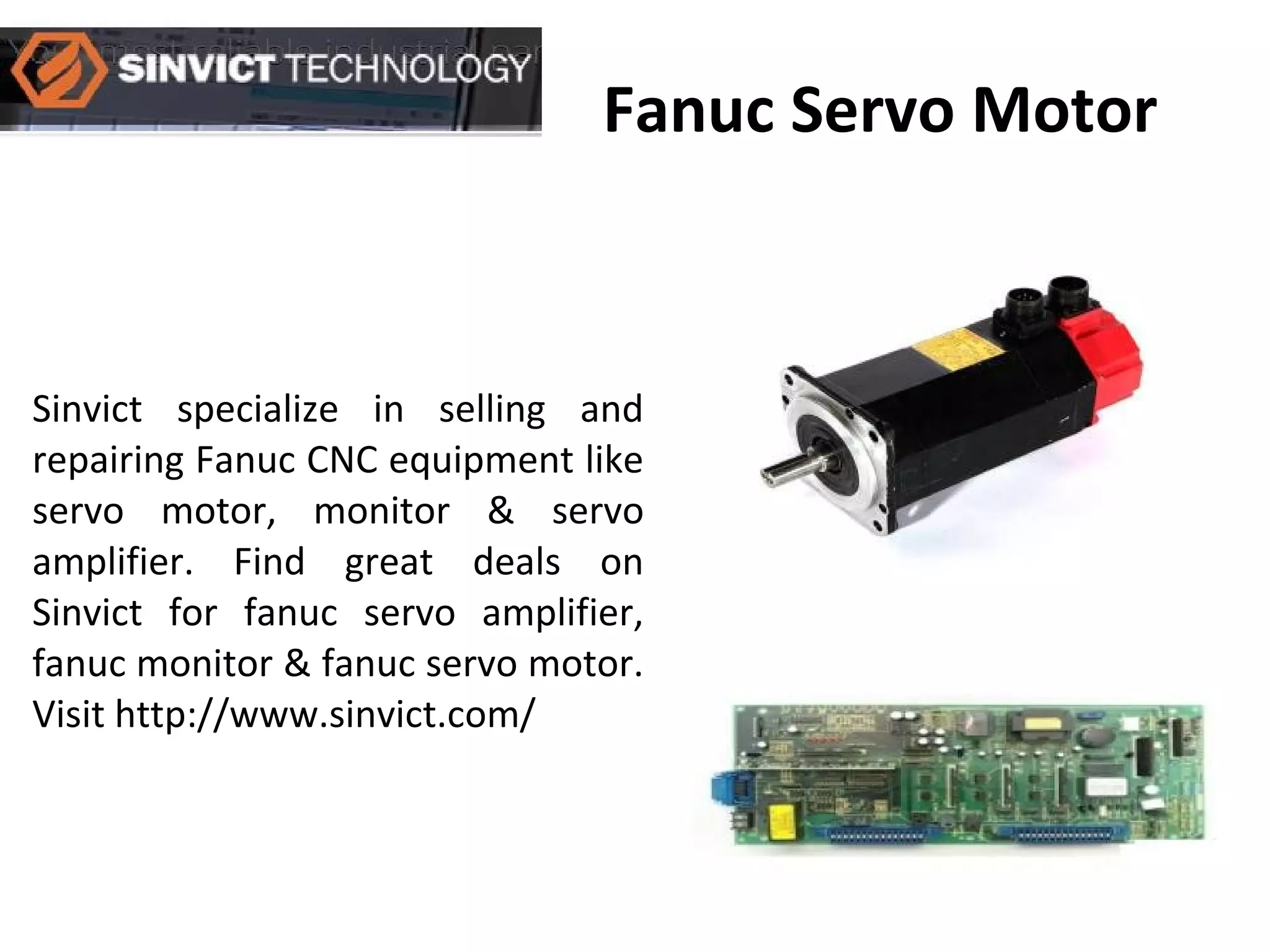 Fanuc Servo Motor
Sinvict specialize in selling and
repairing Fanuc CNC equipment like
servo motor, monitor & servo
amplifier. Find great deals on
Sinvict for fanuc servo amplifier,
fanuc monitor & fanuc servo motor.
Visit http://www.sinvict.com/
 