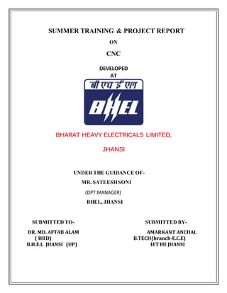 SUMMER TRAINING & PROJECT REPORT
ON
CNC
DEVELOPED
AT
BHARAT HEAVY ELECTRICALS LIMITED,
JHANSI
UNDER THE GUIDANCE OF-
MR. SATEESHSONI
(DPT.MANAGER)
BHEL, JHANSI
SUBMITTED TO- SUBMITTED BY-
DR. MD. AFTAB ALAM AMARKANT ANCHAL
( HRD) B.TECH(branch-E.C.E)
B.H.E.L JHANSI (UP) IETBU JHANSI
 